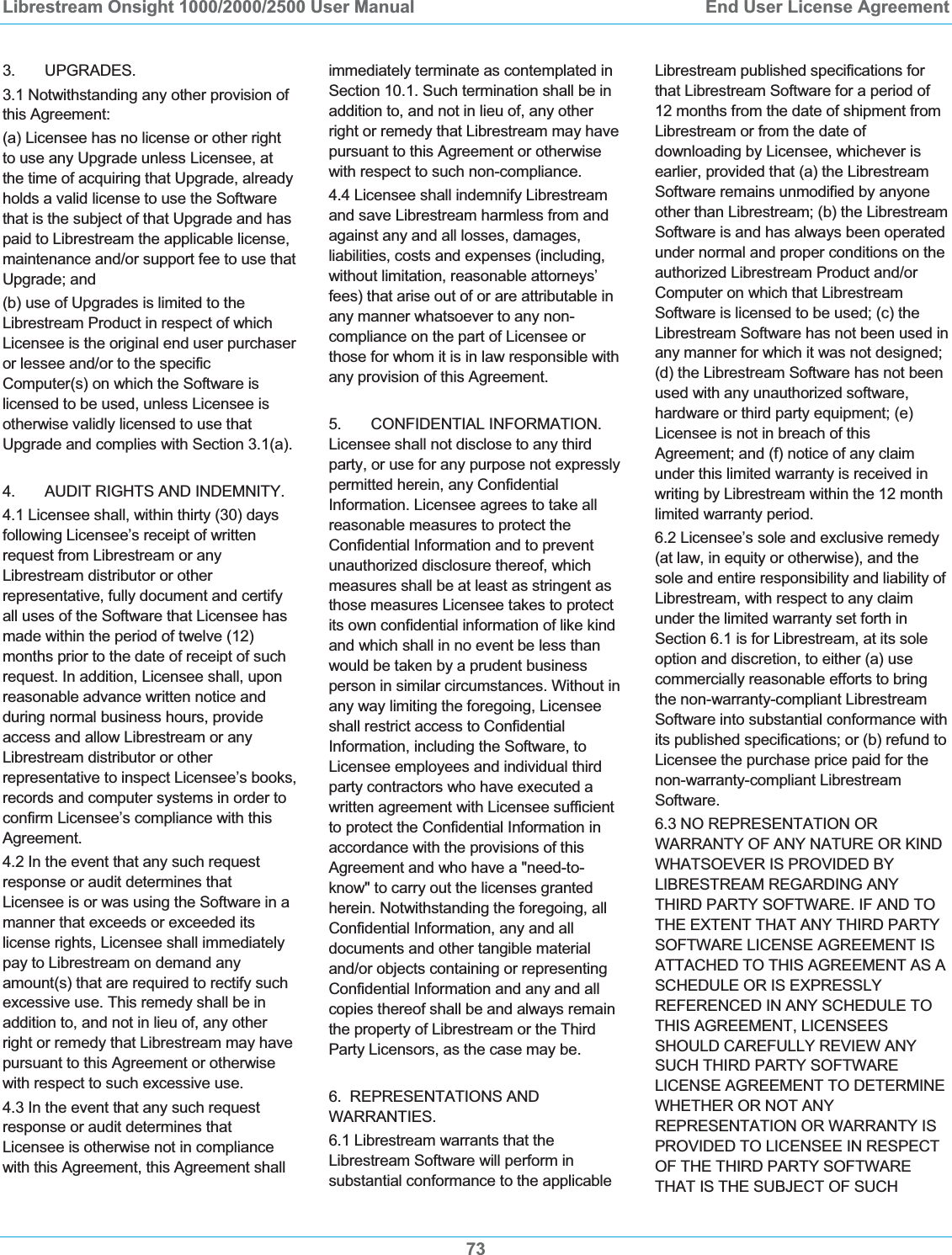 Librestream Onsight 1000/2000/2500 User Manual  End User License Agreement733.       UPGRADES. 3.1 Notwithstanding any other provision of this Agreement: (a) Licensee has no license or other right to use any Upgrade unless Licensee, at the time of acquiring that Upgrade, already holds a valid license to use the Software that is the subject of that Upgrade and has paid to Librestream the applicable license, maintenance and/or support fee to use that Upgrade; and (b) use of Upgrades is limited to the Librestream Product in respect of which Licensee is the original end user purchaser or lessee and/or to the specific Computer(s) on which the Software is licensed to be used, unless Licensee is otherwise validly licensed to use that Upgrade and complies with Section 3.1(a). 4.       AUDIT RIGHTS AND INDEMNITY. 4.1 Licensee shall, within thirty (30) days following Licensee&rsquo;s receipt of written request from Librestream or any Librestream distributor or other representative, fully document and certify all uses of the Software that Licensee has made within the period of twelve (12) months prior to the date of receipt of such request. In addition, Licensee shall, upon reasonable advance written notice and during normal business hours, provide access and allow Librestream or any Librestream distributor or other representative to inspect Licensee&rsquo;s books, records and computer systems in order to confirm Licensee&rsquo;s compliance with this Agreement.4.2 In the event that any such request response or audit determines that Licensee is or was using the Software in a manner that exceeds or exceeded its license rights, Licensee shall immediately pay to Librestream on demand any amount(s) that are required to rectify such excessive use. This remedy shall be in addition to, and not in lieu of, any other right or remedy that Librestream may have pursuant to this Agreement or otherwise with respect to such excessive use.  4.3 In the event that any such request response or audit determines that Licensee is otherwise not in compliance with this Agreement, this Agreement shall immediately terminate as contemplated in Section 10.1. Such termination shall be in addition to, and not in lieu of, any other right or remedy that Librestream may have pursuant to this Agreement or otherwise with respect to such non-compliance. 4.4 Licensee shall indemnify Librestream and save Librestream harmless from and against any and all losses, damages, liabilities, costs and expenses (including, without limitation, reasonable attorneys&rsquo; fees) that arise out of or are attributable in any manner whatsoever to any non-compliance on the part of Licensee or those for whom it is in law responsible with any provision of this Agreement. 5.       CONFIDENTIAL INFORMATION. Licensee shall not disclose to any third party, or use for any purpose not expressly permitted herein, any Confidential Information. Licensee agrees to take all reasonable measures to protect the Confidential Information and to prevent unauthorized disclosure thereof, which measures shall be at least as stringent as those measures Licensee takes to protect its own confidential information of like kind and which shall in no event be less than would be taken by a prudent business person in similar circumstances. Without in any way limiting the foregoing, Licensee shall restrict access to Confidential Information, including the Software, to Licensee employees and individual third party contractors who have executed a written agreement with Licensee sufficient to protect the Confidential Information in accordance with the provisions of this Agreement and who have a "need-to-know" to carry out the licenses granted herein. Notwithstanding the foregoing, all Confidential Information, any and all documents and other tangible material and/or objects containing or representing Confidential Information and any and all copies thereof shall be and always remain the property of Librestream or the Third Party Licensors, as the case may be. 6.  REPRESENTATIONS AND WARRANTIES.  6.1 Librestream warrants that the Librestream Software will perform in substantial conformance to the applicable Librestream published specifications for that Librestream Software for a period of 12 months from the date of shipment from Librestream or from the date of downloading by Licensee, whichever is earlier, provided that (a) the Librestream Software remains unmodified by anyone other than Librestream; (b) the Librestream Software is and has always been operated under normal and proper conditions on the authorized Librestream Product and/or Computer on which that Librestream Software is licensed to be used; (c) the Librestream Software has not been used in any manner for which it was not designed; (d) the Librestream Software has not been used with any unauthorized software, hardware or third party equipment; (e) Licensee is not in breach of this Agreement; and (f) notice of any claim under this limited warranty is received in writing by Librestream within the 12 month limited warranty period. 6.2 Licensee&rsquo;s sole and exclusive remedy (at law, in equity or otherwise), and the sole and entire responsibility and liability of Librestream, with respect to any claim under the limited warranty set forth in Section 6.1 is for Librestream, at its sole option and discretion, to either (a) use commercially reasonable efforts to bring the non-warranty-compliant Librestream Software into substantial conformance with its published specifications; or (b) refund to Licensee the purchase price paid for the non-warranty-compliant Librestream Software. 6.3 NO REPRESENTATION OR WARRANTY OF ANY NATURE OR KIND WHATSOEVER IS PROVIDED BY LIBRESTREAM REGARDING ANY THIRD PARTY SOFTWARE. IF AND TO THE EXTENT THAT ANY THIRD PARTY SOFTWARE LICENSE AGREEMENT IS ATTACHED TO THIS AGREEMENT AS A SCHEDULE OR IS EXPRESSLY REFERENCED IN ANY SCHEDULE TO THIS AGREEMENT, LICENSEES SHOULD CAREFULLY REVIEW ANY SUCH THIRD PARTY SOFTWARE LICENSE AGREEMENT TO DETERMINE WHETHER OR NOT ANY REPRESENTATION OR WARRANTY IS PROVIDED TO LICENSEE IN RESPECT OF THE THIRD PARTY SOFTWARE THAT IS THE SUBJECT OF SUCH 