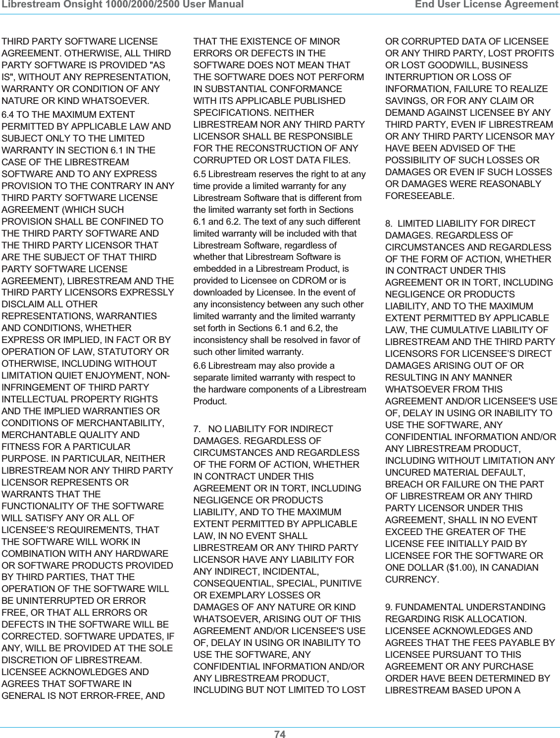 Librestream Onsight 1000/2000/2500 User Manual  End User License Agreement74THIRD PARTY SOFTWARE LICENSE AGREEMENT. OTHERWISE, ALL THIRD PARTY SOFTWARE IS PROVIDED "AS IS", WITHOUT ANY REPRESENTATION, WARRANTY OR CONDITION OF ANY NATURE OR KIND WHATSOEVER. 6.4 TO THE MAXIMUM EXTENT PERMITTED BY APPLICABLE LAW AND SUBJECT ONLY TO THE LIMITED WARRANTY IN SECTION 6.1 IN THE CASE OF THE LIBRESTREAM SOFTWARE AND TO ANY EXPRESS PROVISION TO THE CONTRARY IN ANY THIRD PARTY SOFTWARE LICENSE AGREEMENT (WHICH SUCH PROVISION SHALL BE CONFINED TO THE THIRD PARTY SOFTWARE AND THE THIRD PARTY LICENSOR THAT ARE THE SUBJECT OF THAT THIRD PARTY SOFTWARE LICENSE AGREEMENT), LIBRESTREAM AND THE THIRD PARTY LICENSORS EXPRESSLY DISCLAIM ALL OTHER REPRESENTATIONS, WARRANTIES AND CONDITIONS, WHETHER EXPRESS OR IMPLIED, IN FACT OR BY OPERATION OF LAW, STATUTORY OR OTHERWISE, INCLUDING WITHOUT LIMITATION QUIET ENJOYMENT, NON-INFRINGEMENT OF THIRD PARTY INTELLECTUAL PROPERTY RIGHTS AND THE IMPLIED WARRANTIES OR CONDITIONS OF MERCHANTABILITY, MERCHANTABLE QUALITY AND FITNESS FOR A PARTICULAR PURPOSE. IN PARTICULAR, NEITHER LIBRESTREAM NOR ANY THIRD PARTY LICENSOR REPRESENTS OR WARRANTS THAT THE FUNCTIONALITY OF THE SOFTWARE WILL SATISFY ANY OR ALL OF LICENSEE&rsquo;S REQUIREMENTS, THAT THE SOFTWARE WILL WORK IN COMBINATION WITH ANY HARDWARE OR SOFTWARE PRODUCTS PROVIDED BY THIRD PARTIES, THAT THE OPERATION OF THE SOFTWARE WILL BE UNINTERRUPTED OR ERROR FREE, OR THAT ALL ERRORS OR DEFECTS IN THE SOFTWARE WILL BE CORRECTED. SOFTWARE UPDATES, IF ANY, WILL BE PROVIDED AT THE SOLE DISCRETION OF LIBRESTREAM. LICENSEE ACKNOWLEDGES AND AGREES THAT SOFTWARE IN GENERAL IS NOT ERROR-FREE, AND THAT THE EXISTENCE OF MINOR ERRORS OR DEFECTS IN THE SOFTWARE DOES NOT MEAN THAT THE SOFTWARE DOES NOT PERFORM IN SUBSTANTIAL CONFORMANCE WITH ITS APPLICABLE PUBLISHED SPECIFICATIONS. NEITHER LIBRESTREAM NOR ANY THIRD PARTY LICENSOR SHALL BE RESPONSIBLE FOR THE RECONSTRUCTION OF ANY CORRUPTED OR LOST DATA FILES.  6.5 Librestream reserves the right to at any time provide a limited warranty for any Librestream Software that is different from the limited warranty set forth in Sections 6.1 and 6.2. The text of any such different limited warranty will be included with that Librestream Software, regardless of whether that Librestream Software is embedded in a Librestream Product, is provided to Licensee on CDROM or is downloaded by Licensee. In the event of any inconsistency between any such other limited warranty and the limited warranty set forth in Sections 6.1 and 6.2, the inconsistency shall be resolved in favor of such other limited warranty.  6.6 Librestream may also provide a separate limited warranty with respect to the hardware components of a Librestream Product.  7.   NO LIABILITY FOR INDIRECT DAMAGES. REGARDLESS OF CIRCUMSTANCES AND REGARDLESS OF THE FORM OF ACTION, WHETHER IN CONTRACT UNDER THIS AGREEMENT OR IN TORT, INCLUDING NEGLIGENCE OR PRODUCTS LIABILITY, AND TO THE MAXIMUM EXTENT PERMITTED BY APPLICABLE LAW, IN NO EVENT SHALL LIBRESTREAM OR ANY THIRD PARTY LICENSOR HAVE ANY LIABILITY FOR ANY INDIRECT, INCIDENTAL, CONSEQUENTIAL, SPECIAL, PUNITIVE OR EXEMPLARY LOSSES OR DAMAGES OF ANY NATURE OR KIND WHATSOEVER, ARISING OUT OF THIS AGREEMENT AND/OR LICENSEE'S USE OF, DELAY IN USING OR INABILITY TO USE THE SOFTWARE, ANY CONFIDENTIAL INFORMATION AND/OR ANY LIBRESTREAM PRODUCT, INCLUDING BUT NOT LIMITED TO LOST OR CORRUPTED DATA OF LICENSEE OR ANY THIRD PARTY, LOST PROFITS OR LOST GOODWILL, BUSINESS INTERRUPTION OR LOSS OF INFORMATION, FAILURE TO REALIZE SAVINGS, OR FOR ANY CLAIM OR DEMAND AGAINST LICENSEE BY ANY THIRD PARTY, EVEN IF LIBRESTREAM OR ANY THIRD PARTY LICENSOR MAY HAVE BEEN ADVISED OF THE POSSIBILITY OF SUCH LOSSES OR DAMAGES OR EVEN IF SUCH LOSSES OR DAMAGES WERE REASONABLY FORESEEABLE. 8.  LIMITED LIABILITY FOR DIRECT DAMAGES. REGARDLESS OF CIRCUMSTANCES AND REGARDLESS OF THE FORM OF ACTION, WHETHER IN CONTRACT UNDER THIS AGREEMENT OR IN TORT, INCLUDING NEGLIGENCE OR PRODUCTS LIABILITY, AND TO THE MAXIMUM EXTENT PERMITTED BY APPLICABLE LAW, THE CUMULATIVE LIABILITY OF LIBRESTREAM AND THE THIRD PARTY LICENSORS FOR LICENSEE&rsquo;S DIRECT DAMAGES ARISING OUT OF OR RESULTING IN ANY MANNER WHATSOEVER FROM THIS AGREEMENT AND/OR LICENSEE'S USE OF, DELAY IN USING OR INABILITY TO USE THE SOFTWARE, ANY CONFIDENTIAL INFORMATION AND/OR ANY LIBRESTREAM PRODUCT, INCLUDING WITHOUT LIMITATION ANY UNCURED MATERIAL DEFAULT, BREACH OR FAILURE ON THE PART OF LIBRESTREAM OR ANY THIRD PARTY LICENSOR UNDER THIS AGREEMENT, SHALL IN NO EVENT EXCEED THE GREATER OF THE LICENSE FEE INITIALLY PAID BY LICENSEE FOR THE SOFTWARE OR ONE DOLLAR ($1.00), IN CANADIAN CURRENCY. 9. FUNDAMENTAL UNDERSTANDING REGARDING RISK ALLOCATION. LICENSEE ACKNOWLEDGES AND AGREES THAT THE FEES PAYABLE BY LICENSEE PURSUANT TO THIS AGREEMENT OR ANY PURCHASE ORDER HAVE BEEN DETERMINED BY LIBRESTREAM BASED UPON A 