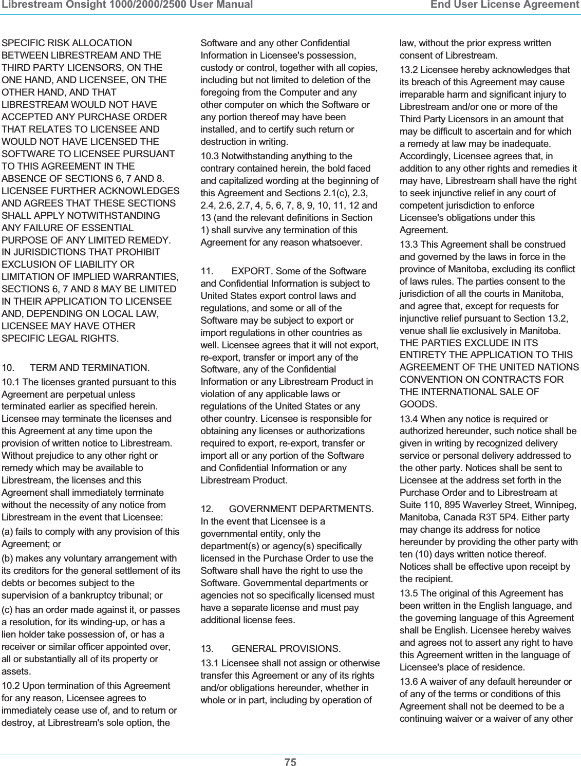 Librestream Onsight 1000/2000/2500 User Manual  End User License Agreement75SPECIFIC RISK ALLOCATION BETWEEN LIBRESTREAM AND THE THIRD PARTY LICENSORS, ON THE ONE HAND, AND LICENSEE, ON THE OTHER HAND, AND THAT LIBRESTREAM WOULD NOT HAVE ACCEPTED ANY PURCHASE ORDER THAT RELATES TO LICENSEE AND WOULD NOT HAVE LICENSED THE SOFTWARE TO LICENSEE PURSUANT TO THIS AGREEMENT IN THE ABSENCE OF SECTIONS 6, 7 AND 8. LICENSEE FURTHER ACKNOWLEDGES AND AGREES THAT THESE SECTIONS SHALL APPLY NOTWITHSTANDING ANY FAILURE OF ESSENTIAL PURPOSE OF ANY LIMITED REMEDY. IN JURISDICTIONS THAT PROHIBIT EXCLUSION OF LIABILITY OR LIMITATION OF IMPLIED WARRANTIES, SECTIONS 6, 7 AND 8 MAY BE LIMITED IN THEIR APPLICATION TO LICENSEE AND, DEPENDING ON LOCAL LAW, LICENSEE MAY HAVE OTHER SPECIFIC LEGAL RIGHTS. 10.      TERM AND TERMINATION. 10.1 The licenses granted pursuant to this Agreement are perpetual unless terminated earlier as specified herein. Licensee may terminate the licenses and this Agreement at any time upon the provision of written notice to Librestream. Without prejudice to any other right or remedy which may be available to Librestream, the licenses and this Agreement shall immediately terminate without the necessity of any notice from Librestream in the event that Licensee: (a) fails to comply with any provision of this Agreement; or (b) makes any voluntary arrangement with its creditors for the general settlement of its debts or becomes subject to the supervision of a bankruptcy tribunal; or  (c) has an order made against it, or passes a resolution, for its winding-up, or has a lien holder take possession of, or has a receiver or similar officer appointed over, all or substantially all of its property or assets.10.2 Upon termination of this Agreement for any reason, Licensee agrees to immediately cease use of, and to return or destroy, at Librestream's sole option, the Software and any other Confidential Information in Licensee's possession, custody or control, together with all copies, including but not limited to deletion of the foregoing from the Computer and any other computer on which the Software or any portion thereof may have been installed, and to certify such return or destruction in writing.  10.3 Notwithstanding anything to the contrary contained herein, the bold faced and capitalized wording at the beginning of this Agreement and Sections 2.1(c), 2.3, 2.4, 2.6, 2.7, 4, 5, 6, 7, 8, 9, 10, 11, 12 and 13 (and the relevant definitions in Section 1) shall survive any termination of this Agreement for any reason whatsoever. 11.       EXPORT. Some of the Software and Confidential Information is subject to United States export control laws and regulations, and some or all of the Software may be subject to export or import regulations in other countries as well. Licensee agrees that it will not export, re-export, transfer or import any of the Software, any of the Confidential Information or any Librestream Product in violation of any applicable laws or regulations of the United States or any other country. Licensee is responsible for obtaining any licenses or authorizations required to export, re-export, transfer or import all or any portion of the Software and Confidential Information or any Librestream Product. 12.      GOVERNMENT DEPARTMENTS. In the event that Licensee is a governmental entity, only the department(s) or agency(s) specifically licensed in the Purchase Order to use the Software shall have the right to use the Software. Governmental departments or agencies not so specifically licensed must have a separate license and must pay additional license fees.  13.       GENERAL PROVISIONS. 13.1 Licensee shall not assign or otherwise transfer this Agreement or any of its rights and/or obligations hereunder, whether in whole or in part, including by operation of law, without the prior express written consent of Librestream. 13.2 Licensee hereby acknowledges that its breach of this Agreement may cause irreparable harm and significant injury to Librestream and/or one or more of the Third Party Licensors in an amount that may be difficult to ascertain and for which a remedy at law may be inadequate. Accordingly, Licensee agrees that, in addition to any other rights and remedies it may have, Librestream shall have the right to seek injunctive relief in any court of competent jurisdiction to enforce Licensee's obligations under this Agreement.13.3 This Agreement shall be construed and governed by the laws in force in the province of Manitoba, excluding its conflict of laws rules. The parties consent to the jurisdiction of all the courts in Manitoba, and agree that, except for requests for injunctive relief pursuant to Section 13.2, venue shall lie exclusively in Manitoba. THE PARTIES EXCLUDE IN ITS ENTIRETY THE APPLICATION TO THIS AGREEMENT OF THE UNITED NATIONS CONVENTION ON CONTRACTS FOR THE INTERNATIONAL SALE OF GOODS.13.4 When any notice is required or authorized hereunder, such notice shall be given in writing by recognized delivery service or personal delivery addressed to the other party. Notices shall be sent to Licensee at the address set forth in the Purchase Order and to Librestream at Suite 110, 895 Waverley Street, Winnipeg, Manitoba, Canada R3T 5P4. Either party may change its address for notice hereunder by providing the other party with ten (10) days written notice thereof. Notices shall be effective upon receipt by the recipient. 13.5 The original of this Agreement has been written in the English language, and the governing language of this Agreement shall be English. Licensee hereby waives and agrees not to assert any right to have this Agreement written in the language of Licensee's place of residence. 13.6 A waiver of any default hereunder or of any of the terms or conditions of this Agreement shall not be deemed to be a continuing waiver or a waiver of any other 