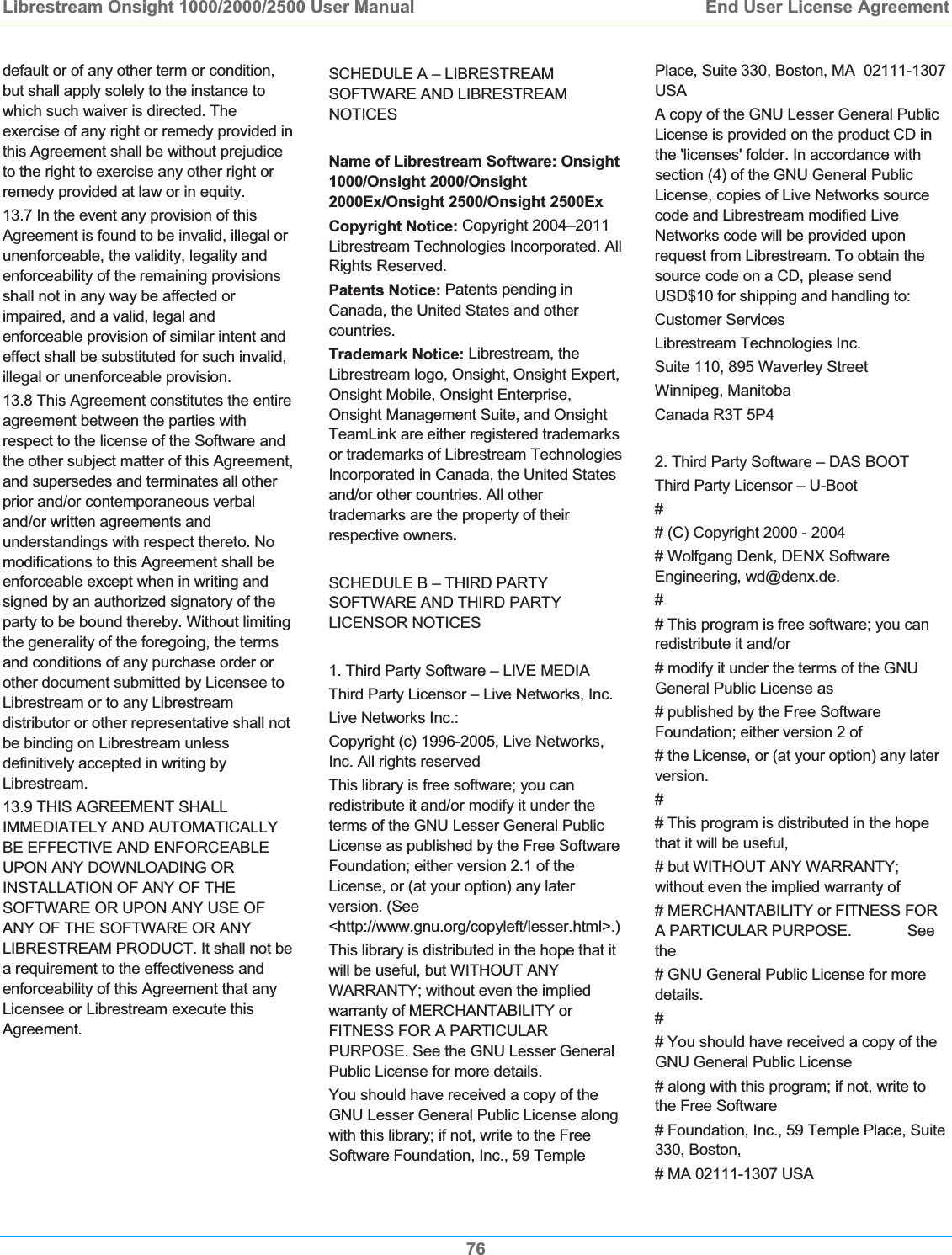Librestream Onsight 1000/2000/2500 User Manual  End User License Agreement76default or of any other term or condition, but shall apply solely to the instance to which such waiver is directed. The exercise of any right or remedy provided in this Agreement shall be without prejudice to the right to exercise any other right or remedy provided at law or in equity. 13.7 In the event any provision of this Agreement is found to be invalid, illegal or unenforceable, the validity, legality and enforceability of the remaining provisions shall not in any way be affected or impaired, and a valid, legal and enforceable provision of similar intent and effect shall be substituted for such invalid, illegal or unenforceable provision. 13.8 This Agreement constitutes the entire agreement between the parties with respect to the license of the Software and the other subject matter of this Agreement, and supersedes and terminates all other prior and/or contemporaneous verbal and/or written agreements and understandings with respect thereto. No modifications to this Agreement shall be enforceable except when in writing and signed by an authorized signatory of the party to be bound thereby. Without limiting the generality of the foregoing, the terms and conditions of any purchase order or other document submitted by Licensee to Librestream or to any Librestream distributor or other representative shall not be binding on Librestream unless definitively accepted in writing by Librestream. 13.9 THIS AGREEMENT SHALL IMMEDIATELY AND AUTOMATICALLY BE EFFECTIVE AND ENFORCEABLE UPON ANY DOWNLOADING OR INSTALLATION OF ANY OF THE SOFTWARE OR UPON ANY USE OF ANY OF THE SOFTWARE OR ANY LIBRESTREAM PRODUCT. It shall not be a requirement to the effectiveness and enforceability of this Agreement that any Licensee or Librestream execute this Agreement.SCHEDULE A &ndash; LIBRESTREAM SOFTWARE AND LIBRESTREAM NOTICES Name of Librestream Software: Onsight 1000/Onsight 2000/Onsight 2000Ex/Onsight 2500/Onsight 2500Ex Copyright Notice: Copyright 2004&ndash;2011 Librestream Technologies Incorporated. All Rights Reserved. Patents Notice: Patents pending in Canada, the United States and other countries. Trademark Notice: Librestream, the Librestream logo, Onsight, Onsight Expert, Onsight Mobile, Onsight Enterprise, Onsight Management Suite, and Onsight TeamLink are either registered trademarks or trademarks of Librestream Technologies Incorporated in Canada, the United States and/or other countries. All other trademarks are the property of their respective owners.SCHEDULE B &ndash; THIRD PARTY SOFTWARE AND THIRD PARTY LICENSOR NOTICES 1. Third Party Software &ndash; LIVE MEDIA Third Party Licensor &ndash; Live Networks, Inc. Live Networks Inc.: Copyright (c) 1996-2005, Live Networks, Inc. All rights reserved This library is free software; you can redistribute it and/or modify it under the terms of the GNU Lesser General Public License as published by the Free Software Foundation; either version 2.1 of the License, or (at your option) any later version. (See <http://www.gnu.org/copyleft/lesser.html>.) This library is distributed in the hope that it will be useful, but WITHOUT ANY WARRANTY; without even the implied warranty of MERCHANTABILITY or FITNESS FOR A PARTICULAR PURPOSE. See the GNU Lesser General Public License for more details. You should have received a copy of the GNU Lesser General Public License along with this library; if not, write to the Free Software Foundation, Inc., 59 Temple Place, Suite 330, Boston, MA  02111-1307 USAA copy of the GNU Lesser General Public License is provided on the product CD in the 'licenses' folder. In accordance with section (4) of the GNU General Public License, copies of Live Networks source code and Librestream modified Live Networks code will be provided upon request from Librestream. To obtain the source code on a CD, please send USD$10 for shipping and handling to: Customer Services Librestream Technologies Inc. Suite 110, 895 Waverley Street Winnipeg, Manitoba Canada R3T 5P4 2. Third Party Software &ndash; DAS BOOT Third Party Licensor &ndash; U-Boot ## (C) Copyright 2000 - 2004 # Wolfgang Denk, DENX Software Engineering, wd@denx.de. ## This program is free software; you can redistribute it and/or # modify it under the terms of the GNU General Public License as # published by the Free Software Foundation; either version 2 of # the License, or (at your option) any later version. ## This program is distributed in the hope that it will be useful, # but WITHOUT ANY WARRANTY; without even the implied warranty of # MERCHANTABILITY or FITNESS FOR A PARTICULAR PURPOSE.  See the# GNU General Public License for more details. ## You should have received a copy of the GNU General Public License # along with this program; if not, write to the Free Software # Foundation, Inc., 59 Temple Place, Suite 330, Boston, # MA 02111-1307 USA 