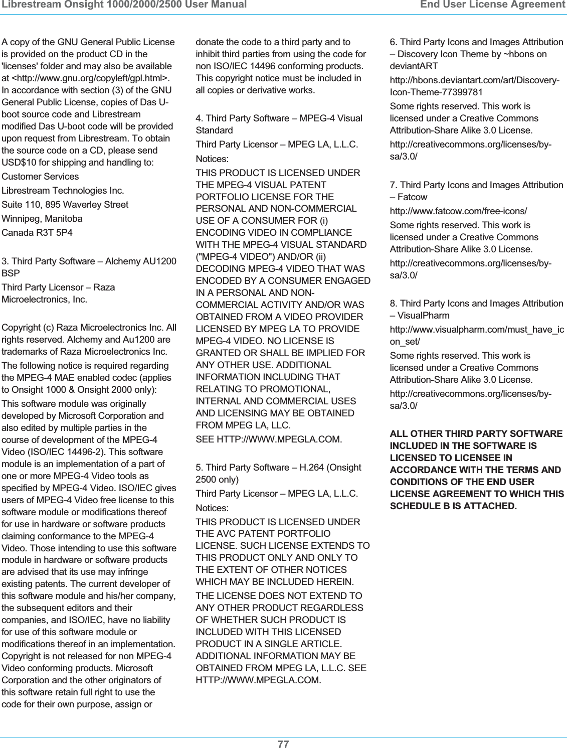 Librestream Onsight 1000/2000/2500 User Manual  End User License Agreement77A copy of the GNU General Public License is provided on the product CD in the 'licenses' folder and may also be available at <http://www.gnu.org/copyleft/gpl.html>. In accordance with section (3) of the GNU General Public License, copies of Das U-boot source code and Librestream modified Das U-boot code will be provided upon request from Librestream. To obtain the source code on a CD, please send USD$10 for shipping and handling to: Customer Services Librestream Technologies Inc. Suite 110, 895 Waverley Street Winnipeg, Manitoba Canada R3T 5P4 3. Third Party Software &ndash; Alchemy AU1200 BSPThird Party Licensor &ndash; Raza Microelectronics, Inc. Copyright (c) Raza Microelectronics Inc. All rights reserved. Alchemy and Au1200 are trademarks of Raza Microelectronics Inc.  The following notice is required regarding the MPEG-4 MAE enabled codec (applies to Onsight 1000 &amp; Onsight 2000 only):  This software module was originally developed by Microsoft Corporation and also edited by multiple parties in the course of development of the MPEG-4 Video (ISO/IEC 14496-2). This software module is an implementation of a part of one or more MPEG-4 Video tools as specified by MPEG-4 Video. ISO/IEC gives users of MPEG-4 Video free license to this software module or modifications thereof for use in hardware or software products claiming conformance to the MPEG-4 Video. Those intending to use this software module in hardware or software products are advised that its use may infringe existing patents. The current developer of this software module and his/her company, the subsequent editors and their companies, and ISO/IEC, have no liability for use of this software module or modifications thereof in an implementation. Copyright is not released for non MPEG-4 Video conforming products. Microsoft Corporation and the other originators of this software retain full right to use the code for their own purpose, assign or donate the code to a third party and to inhibit third parties from using the code for non ISO/IEC 14496 conforming products. This copyright notice must be included in all copies or derivative works. 4. Third Party Software &ndash; MPEG-4 Visual Standard Third Party Licensor &ndash; MPEG LA, L.L.C. Notices: THIS PRODUCT IS LICENSED UNDER THE MPEG-4 VISUAL PATENT PORTFOLIO LICENSE FOR THE PERSONAL AND NON-COMMERCIAL USE OF A CONSUMER FOR (i) ENCODING VIDEO IN COMPLIANCE WITH THE MPEG-4 VISUAL STANDARD ("MPEG-4 VIDEO") AND/OR (ii) DECODING MPEG-4 VIDEO THAT WAS ENCODED BY A CONSUMER ENGAGED IN A PERSONAL AND NON-COMMERCIAL ACTIVITY AND/OR WAS OBTAINED FROM A VIDEO PROVIDER LICENSED BY MPEG LA TO PROVIDE MPEG-4 VIDEO. NO LICENSE IS GRANTED OR SHALL BE IMPLIED FOR ANY OTHER USE. ADDITIONAL INFORMATION INCLUDING THAT RELATING TO PROMOTIONAL, INTERNAL AND COMMERCIAL USES AND LICENSING MAY BE OBTAINED FROM MPEG LA, LLC.  SEE HTTP://WWW.MPEGLA.COM.5. Third Party Software &ndash; H.264 (Onsight 2500 only) Third Party Licensor &ndash; MPEG LA, L.L.C. Notices: THIS PRODUCT IS LICENSED UNDER THE AVC PATENT PORTFOLIO LICENSE. SUCH LICENSE EXTENDS TO THIS PRODUCT ONLY AND ONLY TO THE EXTENT OF OTHER NOTICES WHICH MAY BE INCLUDED HEREIN. THE LICENSE DOES NOT EXTEND TO ANY OTHER PRODUCT REGARDLESS OF WHETHER SUCH PRODUCT IS INCLUDED WITH THIS LICENSED PRODUCT IN A SINGLE ARTICLE. ADDITIONAL INFORMATION MAY BE OBTAINED FROM MPEG LA, L.L.C. SEE HTTP://WWW.MPEGLA.COM. 6. Third Party Icons and Images Attribution &ndash; Discovery Icon Theme by ~hbons on deviantART http://hbons.deviantart.com/art/Discovery-Icon-Theme-77399781 Some rights reserved. This work is licensed under a Creative Commons Attribution-Share Alike 3.0 License. http://creativecommons.org/licenses/by-sa/3.0/ 7. Third Party Icons and Images Attribution &ndash; Fatcow http://www.fatcow.com/free-icons/ Some rights reserved. This work is licensed under a Creative Commons Attribution-Share Alike 3.0 License. http://creativecommons.org/licenses/by-sa/3.0/ 8. Third Party Icons and Images Attribution &ndash; VisualPharm http://www.visualpharm.com/must_have_icon_set/ Some rights reserved. This work is licensed under a Creative Commons Attribution-Share Alike 3.0 License. http://creativecommons.org/licenses/by-sa/3.0/ ALL OTHER THIRD PARTY SOFTWARE INCLUDED IN THE SOFTWARE IS LICENSED TO LICENSEE IN ACCORDANCE WITH THE TERMS AND CONDITIONS OF THE END USER LICENSE AGREEMENT TO WHICH THIS SCHEDULE B IS ATTACHED. 