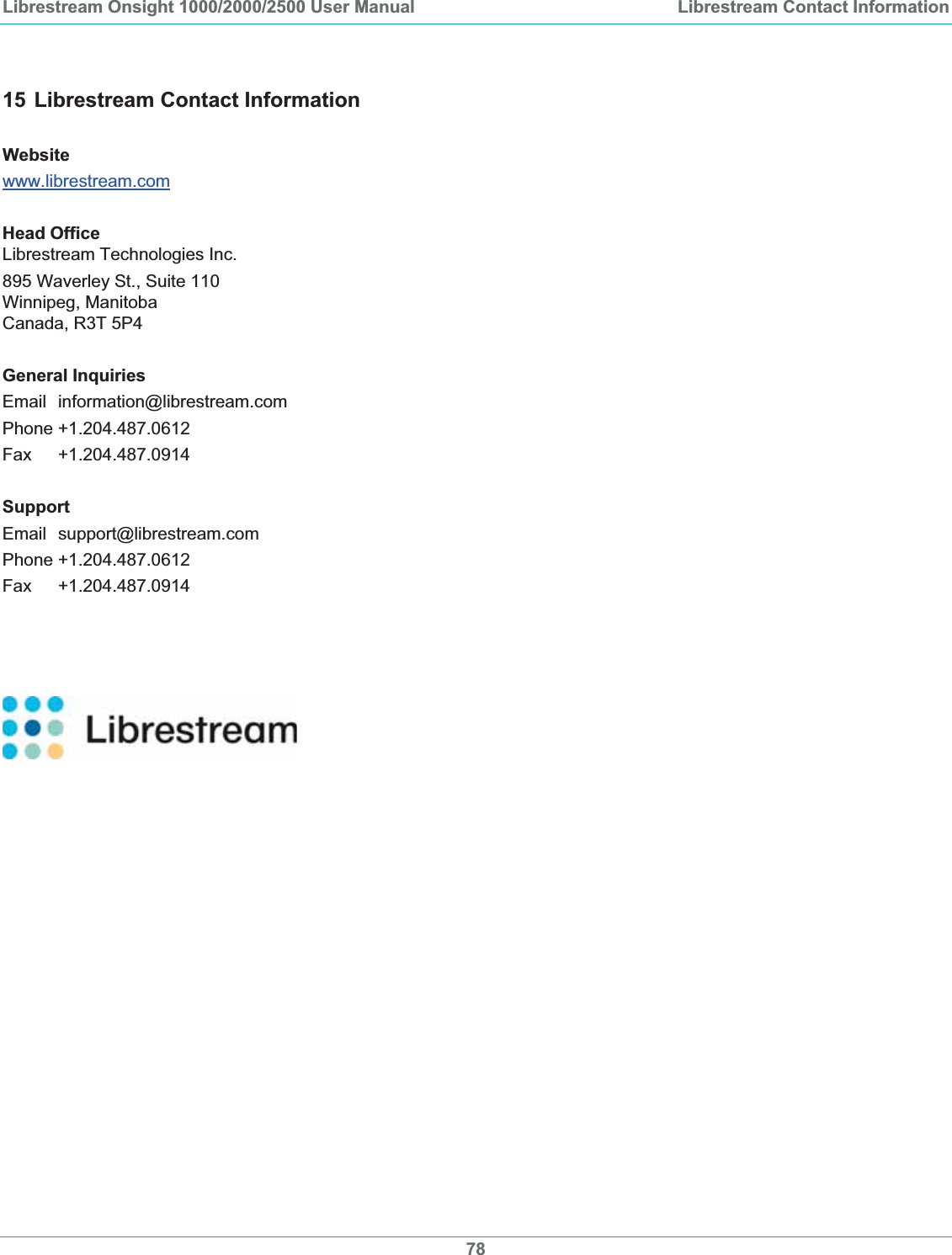 Librestream Onsight 1000/2000/2500 User Manual  Librestream Contact Information15 Librestream Contact Information Websitewww.librestream.comHead OfficeLibrestream Technologies Inc. 895 Waverley St., Suite 110 Winnipeg, Manitoba Canada, R3T 5P4 General InquiriesEmail information@librestream.com Phone +1.204.487.0612 Fax +1.204.487.0914 SupportEmail support@librestream.com Phone +1.204.487.0612 Fax +1.204.487.0914 78