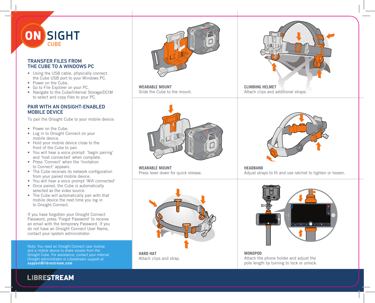 Note: You need an Onsight Connect user license and a mobile device to share visuals from the Onsight Cube. For assistance, contact your internal Onsight administrator or Librestream support at support@librestream.comWEARABLE MOUNTSlide the Cube to the mount.CLIMBING HELMETAttach clips and additional straps.WEARABLE MOUNTPress lever down for quick release.HEADBANDAdjust straps to ﬁ t and use ratchet to tighten or loosen.HARD HATAttach clips and strap.MONOPODAttach the phone holder and adjust the pole length by turning to lock or unlock.TRANSFER FILES FROM THE CUBE TO A WINDOWS PC&bull;   Using the USB cable, physically connect the Cube USB port to your Windows PC. &bull;   Power on the Cube.&bull;   Go to File Explorer on your PC.&bull;   Navigate to the Cube/Internal Storage/DCIM to select and copy ﬁ les to your PC.PAIR WITH AN ONSIGHT-ENABLED MOBILE DEVICETo pair the Onsight Cube to your mobile device:&bull;   Power on the Cube.&bull;   Log in to Onsight Connect on your mobile device.&bull;   Hold your mobile device close to the front of the Cube to pair. &bull;   You will hear a voice prompt  &lsquo;begin pairing&rsquo; and &lsquo;host connected&rsquo; when complete.&bull;   Press &lsquo;Connect&rsquo; when the &lsquo;Invitation to Connect&rsquo; appears.&bull;   The Cube receives its network conﬁ guration from your paired mobile device.&bull;   You will hear a voice prompt &lsquo;Wiﬁ  connected&rsquo; &bull;   Once paired, the Cube is automatically selected as the video source.&bull;   The Cube will automatically pair with that mobile device the next time you log in to Onsight Connect.If you have forgotten your Onsight Connect Password, press &lsquo;Forgot Password&rsquo; to receive an email with the temporary Password. If you do not have an Onsight Connect User Name, contact your system administrator.CUBE