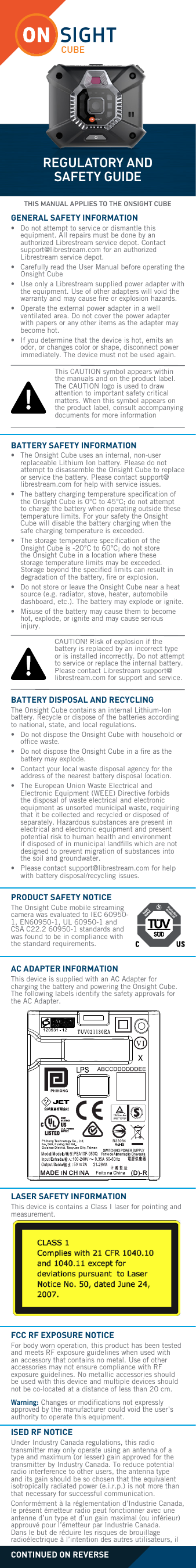 CUBEREGULATORY AND SAFETY GUIDEGENERAL SAFETY INFORMATION&bull;   Do not attempt to service or dismantle this equipment. All repairs must be done by an authorized Librestream service depot. Contact support@librestream.com for an authorized Librestream service depot.&bull;   Carefully read the User Manual before operating the Onsight Cube&bull;   Use only a Librestream supplied power adapter with the equipment. Use of other adapters will void the warranty and may cause ﬁre or explosion hazards.&bull;   Operate the external power adapter in a well ventilated area. Do not cover the power adapter with papers or any other items as the adapter may become hot.&bull;   If you determine that the device is hot, emits an odor, or changes color or shape, disconnect power immediately. The device must not be used again.BATTERY SAFETY INFORMATION&bull;   The Onsight Cube uses an internal, non-user replaceable Lithium Ion battery. Please do not attempt to disassemble the Onsight Cube to replace or service the battery. Please contact support@librestream.com for help with service issues.&bull;   The battery charging temperature speciﬁcation of the Onsight Cube is 0&deg;C to 45&deg;C; do not attempt to charge the battery when operating outside these temperature limits. For your safety the Onsight Cube will disable the battery charging when the safe charging temperature is exceeded. &bull;   The storage temperature speciﬁcation of the Onsight Cube is -20&deg;C to 60&deg;C; do not store the Onsight Cube in a location where these storage temperature limits may be exceeded. Storage beyond the speciﬁed limits can result in degradation of the battery, ﬁre or explosion.&bull;   Do not store or leave the Onsight Cube near a heat source (e.g. radiator, stove, heater, automobile dashboard, etc.). The battery may explode or ignite.&bull;   Misuse of the battery may cause them to become hot, explode, or ignite and may cause serious injury. BATTERY DISPOSAL AND RECYCLING  The Onsight Cube contains an internal Lithium-Ion battery. Recycle or dispose of the batteries according to national, state, and local regulations.&bull;   Do not dispose the Onsight Cube with household or ofﬁce waste.&bull;   Do not dispose the Onsight Cube in a ﬁre as the battery may explode.&bull;   Contact your local waste disposal agency for the address of the nearest battery disposal location.&bull;   The European Union Waste Electrical and Electronic Equipment (WEEE) Directive forbids the disposal of waste electrical and electronic equipment as unsorted municipal waste, requiring that it be collected and recycled or disposed of separately. Hazardous substances are present in electrical and electronic equipment and present potential risk to human health and environment if disposed of in municipal landﬁlls which are not designed to prevent migration of substances into the soil and groundwater. &bull;   Please contact support@librestream.com for help with battery disposal/recycling issues.AC ADAPTER INFORMATION This device is supplied with an AC Adapter for charging the battery and powering the Onsight Cube. The following labels identify the safety approvals for the AC Adapter.LASER SAFETY INFORMATION This device is contains a Class I laser for pointing and measurement. This CAUTION symbol appears within the manuals and on the product label. The CAUTION logo is used to draw attention to important safety critical matters. When this symbol appears on the product label, consult accompanying documents for more informationCAUTION! Risk of explosion if the battery is replaced by an incorrect type or is installed incorrectly. Do not attempt to service or replace the internal battery. Please contact Librestream support@librestream.com for support and service.PRODUCT SAFETY NOTICEThe Onsight Cube mobile streaming camera was evaluated to IEC 60950-1, EN60950-1, UL 60950-1 and CSA C22.2 60950-1 standards and was found to be in compliance with the standard requirements.FCC RF EXPOSURE NOTICE For body worn operation, this product has been tested and meets RF exposure guidelines when used with an accessory that contains no metal. Use of other accessories may not ensure compliance with RF exposure guidelines. No metallic accessories should be used with this device and multiple devices should not be co-located at a distance of less than 20 cm.Warning: Changes or modiﬁcations not expressly approved by the manufacturer could void the user&rsquo;s authority to operate this equipment.CONTINUED ON REVERSETHIS MANUAL APPLIES TO THE ONSIGHT CUBEISED RF NOTICE Under Industry Canada regulations, this radio transmitter may only operate using an antenna of a type and maximum (or lesser) gain approved for the transmitter by Industry Canada. To reduce potential radio interference to other users, the antenna type and its gain should be so chosen that the equivalent isotropically radiated power (e.i.r.p.) is not more than that necessary for successful communication.Conform&eacute;ment &agrave; la r&eacute;glementation d&rsquo;Industrie Canada, le pr&eacute;sent &eacute;metteur radio peut fonctionner avec une antenne d&rsquo;un type et d&rsquo;un gain maximal (ou inf&eacute;rieur) approuv&eacute; pour l&rsquo;&eacute;metteur par Industrie Canada. Dans le but de r&eacute;duire les risques de brouillage radio&eacute;lectrique &agrave; l&rsquo;intention des autres utilisateurs, il 