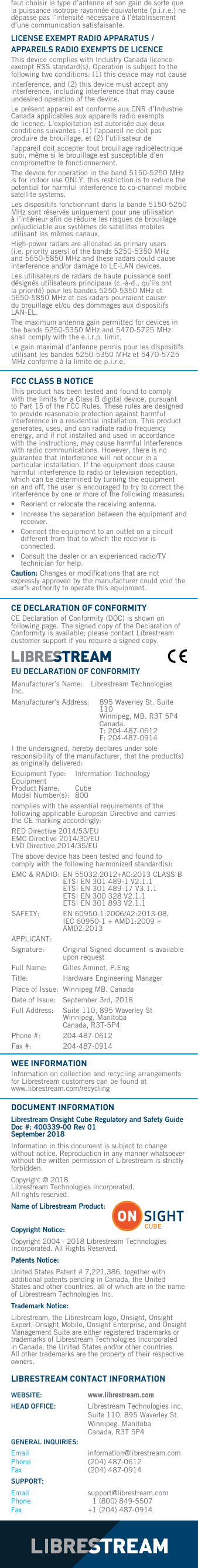 faut choisir le type d&rsquo;antenne et son gain de sorte que la puissance isotrope rayonn&eacute;e &eacute;quivalente (p.i.r.e.) ne d&eacute;passe pas l&rsquo;intensit&eacute; n&eacute;cessaire &agrave; l&rsquo;&eacute;tablissement d&rsquo;une communication satisfaisante.LICENSE EXEMPT RADIO APPARATUS / APPAREILS RADIO EXEMPTS DE LICENCE This device complies with Industry Canada licence-exempt RSS standard(s). Operation is subject to the following two conditions: (1) this device may not cause interference, and (2) this device must accept any interference, including interference that may cause undesired operation of the device.Le pr&eacute;sent appareil est conforme aux CNR d&rsquo;Industrie Canada applicables aux appareils radio exempts de licence. L&rsquo;exploitation est autoris&eacute;e aux deux conditions suivantes : (1) l&rsquo;appareil ne doit pas produire de brouillage, et (2) l&rsquo;utilisateur de l&rsquo;appareil doit accepter tout brouillage radio&eacute;lectrique subi, m&ecirc;me si le brouillage est susceptible d&rsquo;en compromettre le fonctionnement.The device for operation in the band 5150-5250 MHz is for indoor use ONLY, this restriction is to reduce the potential for harmful interference to co-channel mobile satellite systems.Les dispositifs fonctionnant dans la bande 5150-5250 MHz sont r&eacute;serv&eacute;s uniquement pour une utilisation &agrave; l&rsquo;int&eacute;rieur aﬁn de r&eacute;duire les risques de brouillage pr&eacute;judiciable aux syst&egrave;mes de satellites mobiles utilisant les m&ecirc;mes canaux.High-power radars are allocated as primary users (i.e. priority users) of the bands 5250-5350 MHz and 5650-5850 MHz and these radars could cause interference and/or damage to LE-LAN devices.Les utilisateurs de radars de haute puissance sont d&eacute;sign&eacute;s utilisateurs principaux (c.-&agrave;-d., qu&rsquo;ils ont la priorit&eacute;) pour les bandes 5250-5350 MHz et 5650-5850 MHz et ces radars pourraient causer du brouillage et/ou des dommages aux dispositifs LAN-EL.The maximum antenna gain permitted for devices in the bands 5250-5350 MHz and 5470-5725 MHz shall comply with the e.i.r.p. limit.Le gain maximal d&rsquo;antenne permis pour les dispositifs utilisant les bandes 5250-5350 MHz et 5470-5725 MHz conforme &agrave; la limite de p.i.r.e.FCC CLASS B NOTICE This product has been tested and found to comply with the limits for a Class B digital device, pursuant to Part 15 of the FCC Rules. These rules are designed to provide reasonable protection against harmful interference in a residential installation. This product generates, uses, and can radiate radio frequency energy, and if not installed and used in accordance with the instructions, may cause harmful interference with radio communications. However, there is no guarantee that interference will not occur in a particular installation. If the equipment does cause harmful interference to radio or television reception, which can be determined by turning the equipment on and off, the user is encouraged to try to correct the interference by one or more of the following measures:&bull;  Reorient or relocate the receiving antenna.&bull;   Increase the separation between the equipment and receiver.&bull;   Connect the equipment to an outlet on a circuit different from that to which the receiver is connected.&bull;   Consult the dealer or an experienced radio/TV technician for help.Caution: Changes or modiﬁcations that are not expressly approved by the manufacturer could void the user&rsquo;s authority to operate this equipment.CE DECLARATION OF CONFORMITY CE Declaration of Conformity (DOC) is shown on following page. The signed copy of the Declaration of Conformity is available; please contact Librestream customer support if you require a signed copy.WEE INFORMATION Information on collection and recycling arrangements for Librestream customers can be found at  www.librestream.com/recyclingLIBRESTREAM CONTACT INFORMATION DOCUMENT INFORMATION Librestream Onsight Cube Regulatory and Safety Guide Doc #: 400339-00 Rev 01  September 2018Information in this document is subject to change without notice. Reproduction in any manner whatsoever without the written permission of Librestream is strictly forbidden.Copyright &copy; 2018 Librestream Technologies Incorporated.  All rights reserved. Name of Librestream Product: Copyright Notice: Copyright 2004 - 2018 Librestream Technologies Incorporated. All Rights Reserved.Patents Notice: United States Patent # 7,221,386, together with additional patents pending in Canada, the United States and other countries, all of which are in the name of Librestream Technologies Inc.Trademark Notice: Librestream, the Librestream logo, Onsight, Onsight Expert, Onsight Mobile, Onsight Enterprise, and Onsight Management Suite are either registered trademarks or trademarks of Librestream Technologies Incorporated in Canada, the United States and/or other countries. All other trademarks are the property of their respective owners.Manufacturer&rsquo;s Name:   Librestream Technologies Inc. Manufacturer&rsquo;s Address:    895 Waverley St. Suite 110  Winnipeg, MB. R3T 5P4 Canada.  T: 204-487-0612  F: 204-487-0914I the undersigned, hereby declares under sole responsibility of the manufacturer, that the product(s) as originally delivered:Equipment Type:   Information Technology Equipment Product Name:   Cube Model Number(s):   800complies with the essential requirements of the following applicable European Directive and carries  the CE marking accordingly:RED Directive 2014/53/EU  EMC Directive 2014/30/EU LVD Directive 2014/35/EUThe above device has been tested and found to comply with the following harmonized standard(s):EMC &amp; RADIO:  EN 55032:2012+AC:2013 CLASS B ETSI EN 301 489-1 V2.1.1 ETSI EN 301 489-17 V3.1.1 ETSI EN 300 328 V2.1.1 ETSI EN 301 893 V2.1.1SAFETY:   EN 60950-1:2006/A2:2013-08, IEC 60950-1 + AMD1:2009 + AMD2:2013APPLICANT: Signature:   Original Signed document is available upon requestFull Name:  Gilles Aminot, P.EngTitle:  Hardware Engineering ManagerPlace of Issue:  Winnipeg MB. Canada Date of Issue:   September 3rd, 2018Full Address:    Suite 110, 895 Waverley St Winnipeg, Manitoba  Canada, R3T-5P4Phone #:  204-487-0612Fax #:  204-487-0914EU DECLARATION OF CONFORMITYCUBEWEBSITE: www.librestream.comHEAD OFFICE:   Librestream Technologies Inc. Suite 110, 895 Waverley St. Winnipeg, Manitoba Canada, R3T 5P4GENERAL INQUIRIES:Email information@librestream.com Phone (204) 487-0612 Fax (204) 487-0914SUPPORT:Email support@librestream.com Phone   1 (800) 849-5507 Fax +1 (204) 487-0914