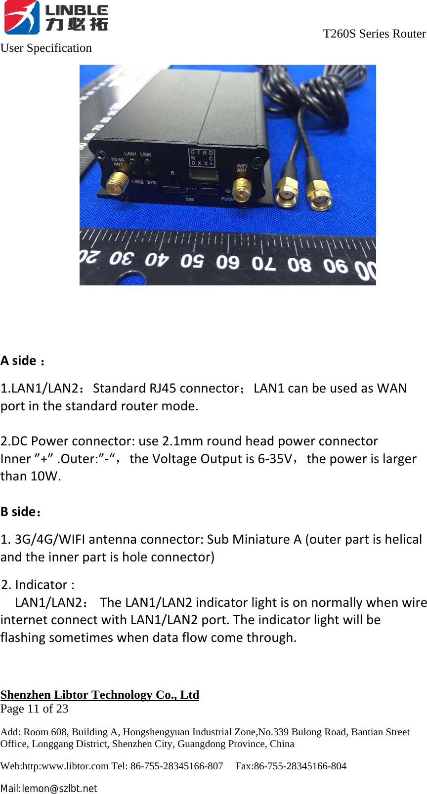                                     T260S Series Router User Specification   Shenzhen Libtor Technology Co., Ltd                                             Page 11 of 23 Add: Room 608, Building A, Hongshengyuan Industrial Zone,No.339 Bulong Road, Bantian Street Office, Longgang District, Shenzhen City, Guangdong Province, China Web:http:www.libtor.com Tel: 86-755-28345166-807    Fax:86-755-28345166-804 Mail:lemon@szlbt.net Aside：1.LAN1/LAN2：StandardRJ45connector；LAN1canbeusedasWANportinthestandardroutermode.2.DCPowerconnector:use2.1mmroundheadpowerconnectorInner”+”.Outer:”‐“，theVoltageOutputis6‐35V，thepowerislargerthan10W.Bside：1. 3G/4G/WIFIantennaconnector:SubMiniatureA(outerpartishelicalandtheinnerpartisholeconnector)2.Indicator:LAN1/LAN2：TheLAN1/LAN2indicatorlightisonnormallywhenwireinternetconnectwithLAN1/LAN2port.Theindicatorlightwillbeflashingsometimeswhendataflowcomethrough.