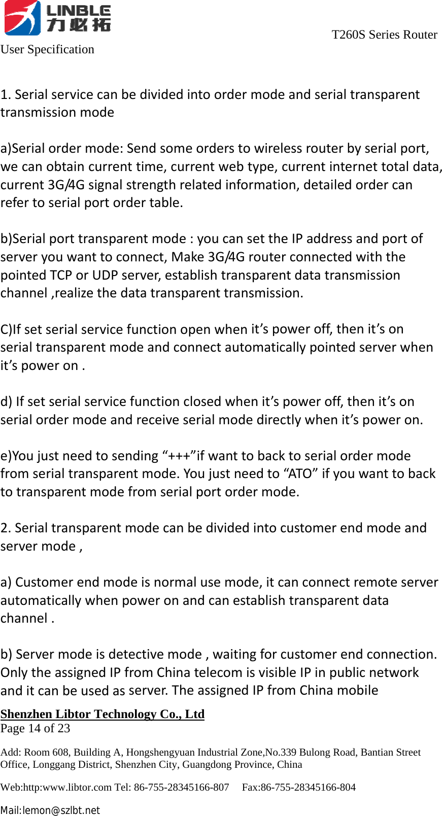                                     T260S Series Router User Specification   Shenzhen Libtor Technology Co., Ltd                                             Page 14 of 23 Add: Room 608, Building A, Hongshengyuan Industrial Zone,No.339 Bulong Road, Bantian Street Office, Longgang District, Shenzhen City, Guangdong Province, China Web:http:www.libtor.com Tel: 86-755-28345166-807    Fax:86-755-28345166-804 Mail:lemon@szlbt.net 1.Serialservicecanbedividedintoordermodeandserialtransparenttransmissionmodea)Serialordermode:Sendsomeorderstowirelessrouterbyserialport,wecanobtaincurrenttime,currentwebtype,currentinternettotaldata,current3G/4Gsignalstrengthrelatedinformation,detailedordercanrefertoserialportordertable.b)Serialporttransparentmode:youcansettheIPaddressandportofserveryouwanttoconnect,Make3G/4GrouterconnectedwiththepointedTCPorUDPserver,establishtransparentdatatransmissionchannel,realizethedatatransparenttransmission.C)Ifsetserialservicefunctionopenwhenit’spoweroff,thenit’sonserialtransparentmodeandconnectautomaticallypointedserverwhenit’spoweron.d)Ifsetserialservicefunctionclosedwhenit’spoweroff,thenit’sonserialordermodeandreceiveserialmodedirectlywhenit’spoweron.e)Youjustneedtosending“+++”ifwanttobacktoserialordermodefromserialtransparentmode.Youjustneedto“ATO”ifyouwanttobacktotransparentmodefromserialportordermode.2.Serialtransparentmodecanbedividedintocustomerendmodeandservermode,a)Customerendmodeisnormalusemode,itcanconnectremoteserverautomaticallywhenpoweronandcanestablishtransparentdatachannel.b)Servermodeisdetectivemode,waitingforcustomerendconnection.OnlytheassignedIPfromChinatelecomisvisibleIPinpublicnetworkanditcanbeusedasserver.TheassignedIPfromChinamobile