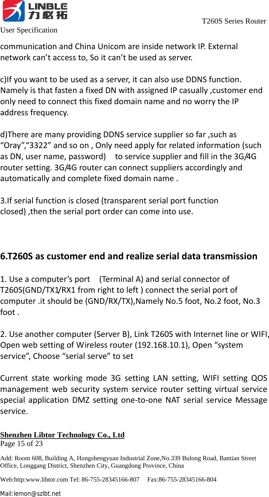                                     T260S Series Router User Specification   Shenzhen Libtor Technology Co., Ltd                                             Page 15 of 23 Add: Room 608, Building A, Hongshengyuan Industrial Zone,No.339 Bulong Road, Bantian Street Office, Longgang District, Shenzhen City, Guangdong Province, China Web:http:www.libtor.com Tel: 86-755-28345166-807    Fax:86-755-28345166-804 Mail:lemon@szlbt.net communicationandChinaUnicomareinsidenetworkIP.Externalnetworkcan’taccessto,Soitcan’tbeusedasserver.c)Ifyouwanttobeusedasaserver,itcanalsouseDDNSfunction.NamelyisthatfastenafixedDNwithassignedIPcasually,customerendonlyneedtoconnectthisfixeddomainnameandnoworrytheIPaddressfrequency.d)TherearemanyprovidingDDNSservicesuppliersofar,suchas“Oray”,“3322”andsoon,Onlyneedapplyforrelatedinformation(suchasDN,username,password)toservicesupplierandfillinthe3G/4Groutersetting.3G/4Groutercanconnectsuppliersaccordinglyandautomaticallyandcompletefixeddomainname.3.Ifserialfunctionisclosed(transparentserialportfunctionclosed),thentheserialportordercancomeintouse.6.T260Sascustomerendandrealizeserialdatatransmission1.Useacomputer’sport(TerminalA)andserialconnectorofT260S(GND/TX1/RX1fromrighttoleft)connecttheserialportofcomputer.itshouldbe(GND/RX/TX),NamelyNo.5foot,No.2foot,No.3foot.2.Useanothercomputer(ServerB),LinkT260SwithInternetlineorWIFI,OpenwebsettingofWirelessrouter(192.168.10.1),Open“systemservice”,Choose“serialserve”tosetCurrentstateworkingmode3GsettingLANsetting,WIFIsettingQOSmanagementwebsecuritysystemserviceroutersettingvirtualservicespecialapplicationDMZsettingone‐to‐oneNATserialserviceMessageservice.