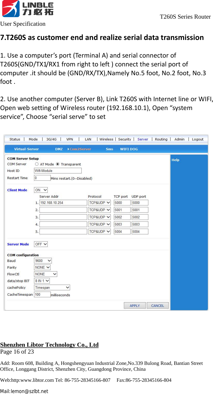                                     T260S Series Router User Specification   Shenzhen Libtor Technology Co., Ltd                                             Page 16 of 23 Add: Room 608, Building A, Hongshengyuan Industrial Zone,No.339 Bulong Road, Bantian Street Office, Longgang District, Shenzhen City, Guangdong Province, China Web:http:www.libtor.com Tel: 86-755-28345166-807    Fax:86-755-28345166-804 Mail:lemon@szlbt.net 7.T260Sascustomerendandrealizeserialdatatransmission1.Useacomputer’sport(TerminalA)andserialconnectorofT260S(GND/TX1/RX1fromrighttoleft)connecttheserialportofcomputer.itshouldbe(GND/RX/TX),NamelyNo.5foot,No.2foot,No.3foot.2.Useanothercomputer(ServerB),LinkT260SwithInternetlineorWIFI,OpenwebsettingofWirelessrouter(192.168.10.1),Open“systemservice”,Choose“serialserve”toset