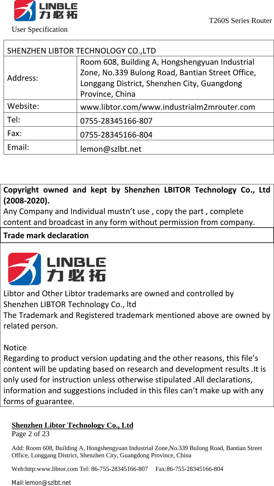                                     T260S Series Router User Specification   Shenzhen Libtor Technology Co., Ltd                                             Page 2 of 23 Add: Room 608, Building A, Hongshengyuan Industrial Zone,No.339 Bulong Road, Bantian Street Office, Longgang District, Shenzhen City, Guangdong Province, China Web:http:www.libtor.com Tel: 86-755-28345166-807    Fax:86-755-28345166-804 Mail:lemon@szlbt.net SHENZHENLIBTORTECHNOLOGYCO.,LTDAddress:Room608,BuildingA,HongshengyuanIndustrialZone,No.339BulongRoad,BantianStreetOffice,LonggangDistrict,ShenzhenCity,GuangdongProvince,ChinaWebsite:www.libtor.com/www.industrialm2mrouter.comTel:0755‐28345166‐807Fax:0755‐28345166‐804Email:lemon@szlbt.netCopyrightownedandkeptbyShenzhenLBITORTechnologyCo.,Ltd(2008‐2020).AnyCompanyandIndividualmustn’tuse,copythepart,completecontentandbroadcastinanyformwithoutpermissionfromcompany.TrademarkdeclarationLibtorandOtherLibtortrademarksareownedandcontrolledbyShenzhenLIBTORTechnologyCo.,ltdTheTrademarkandRegisteredtrademarkmentionedaboveareownedbyrelatedperson.NoticeRegardingtoproductversionupdatingandtheotherreasons,thisfile’scontentwillbeupdatingbasedonresearchanddevelopmentresults.Itisonlyusedforinstructionunlessotherwisestipulated.Alldeclarations,informationandsuggestionsincludedinthisfilescan’tmakeupwithanyformsofguarantee.