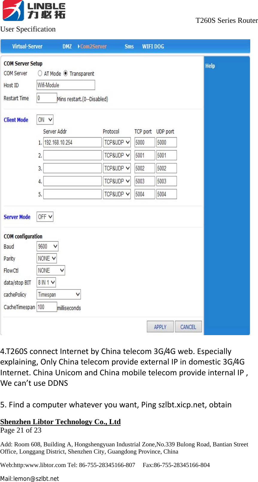                                     T260S Series Router User Specification   Shenzhen Libtor Technology Co., Ltd                                             Page 21 of 23 Add: Room 608, Building A, Hongshengyuan Industrial Zone,No.339 Bulong Road, Bantian Street Office, Longgang District, Shenzhen City, Guangdong Province, China Web:http:www.libtor.com Tel: 86-755-28345166-807    Fax:86-755-28345166-804 Mail:lemon@szlbt.net 4.T260SconnectInternetbyChinatelecom3G/4Gweb.Especiallyexplaining,OnlyChinatelecomprovideexternalIPindomestic3G/4GInternet.ChinaUnicomandChinamobiletelecomprovideinternalIP,Wecan’tuseDDNS5.Findacomputerwhateveryouwant,Pingszlbt.xicp.net,obtain