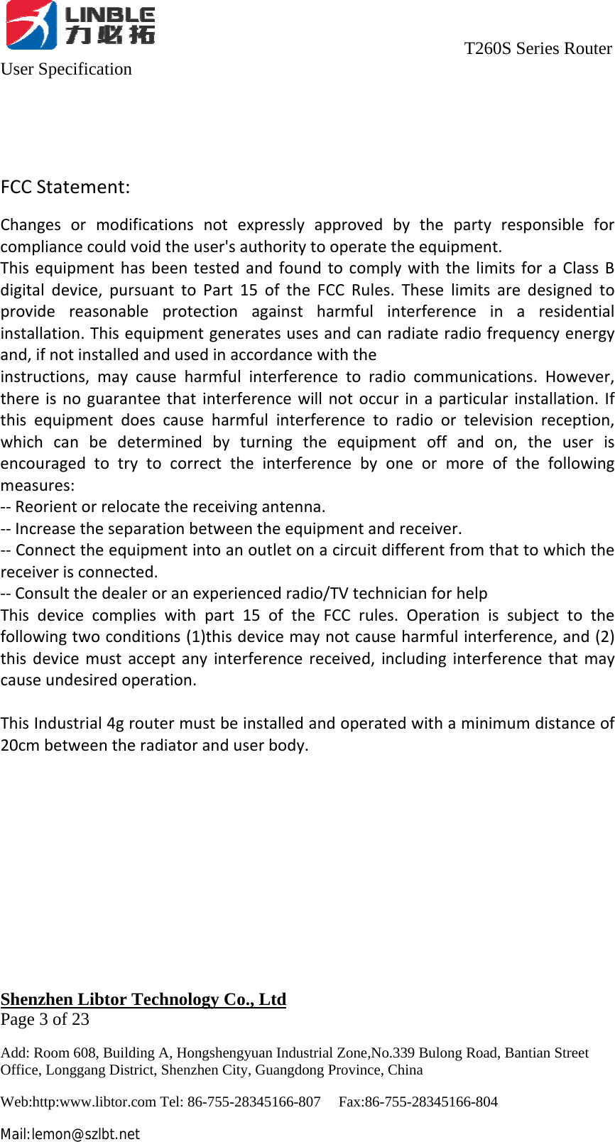                                     T260S Series Router User Specification   Shenzhen Libtor Technology Co., Ltd                                             Page 3 of 23 Add: Room 608, Building A, Hongshengyuan Industrial Zone,No.339 Bulong Road, Bantian Street Office, Longgang District, Shenzhen City, Guangdong Province, China Web:http:www.libtor.com Tel: 86-755-28345166-807    Fax:86-755-28345166-804 Mail:lemon@szlbt.net FCCStatement:Changesormodificationsnotexpresslyapprovedbythepartyresponsibleforcompliancecouldvoidtheuser&apos;sauthoritytooperatetheequipment.ThisequipmenthasbeentestedandfoundtocomplywiththelimitsforaClassBdigitaldevice,pursuanttoPart15oftheFCCRules.Theselimitsaredesignedtoprovidereasonableprotectionagainstharmfulinterferenceinaresidentialinstallation.Thisequipmentgeneratesusesandcanradiateradiofrequencyenergyand,ifnotinstalledandusedinaccordancewiththeinstructions,maycauseharmfulinterferencetoradiocommunications.However,thereisnoguaranteethatinterferencewillnotoccurinaparticularinstallation.Ifthisequipmentdoescauseharmfulinterferencetoradioortelevisionreception,whichcanbedeterminedbyturningtheequipmentoffandon,theuserisencouragedtotrytocorrecttheinterferencebyoneormoreofthefollowingmeasures:‐‐Reorientorrelocatethereceivingantenna.‐‐Increasetheseparationbetweentheequipmentandreceiver.‐‐Connecttheequipmentintoanoutletonacircuitdifferentfromthattowhichthereceiverisconnected.‐‐Consultthedealeroranexperiencedradio/TVtechnicianforhelpThisdevicecomplieswithpart15oftheFCCrules.Operationissubjecttothefollowingtwoconditions(1)thisdevicemaynotcauseharmfulinterference,and(2)thisdevicemustacceptanyinterferencereceived,includinginterferencethatmaycauseundesiredoperation.ThisIndustrial4groutermustbeinstalledandoperatedwithaminimumdistanceof20cmbetweentheradiatoranduserbody.