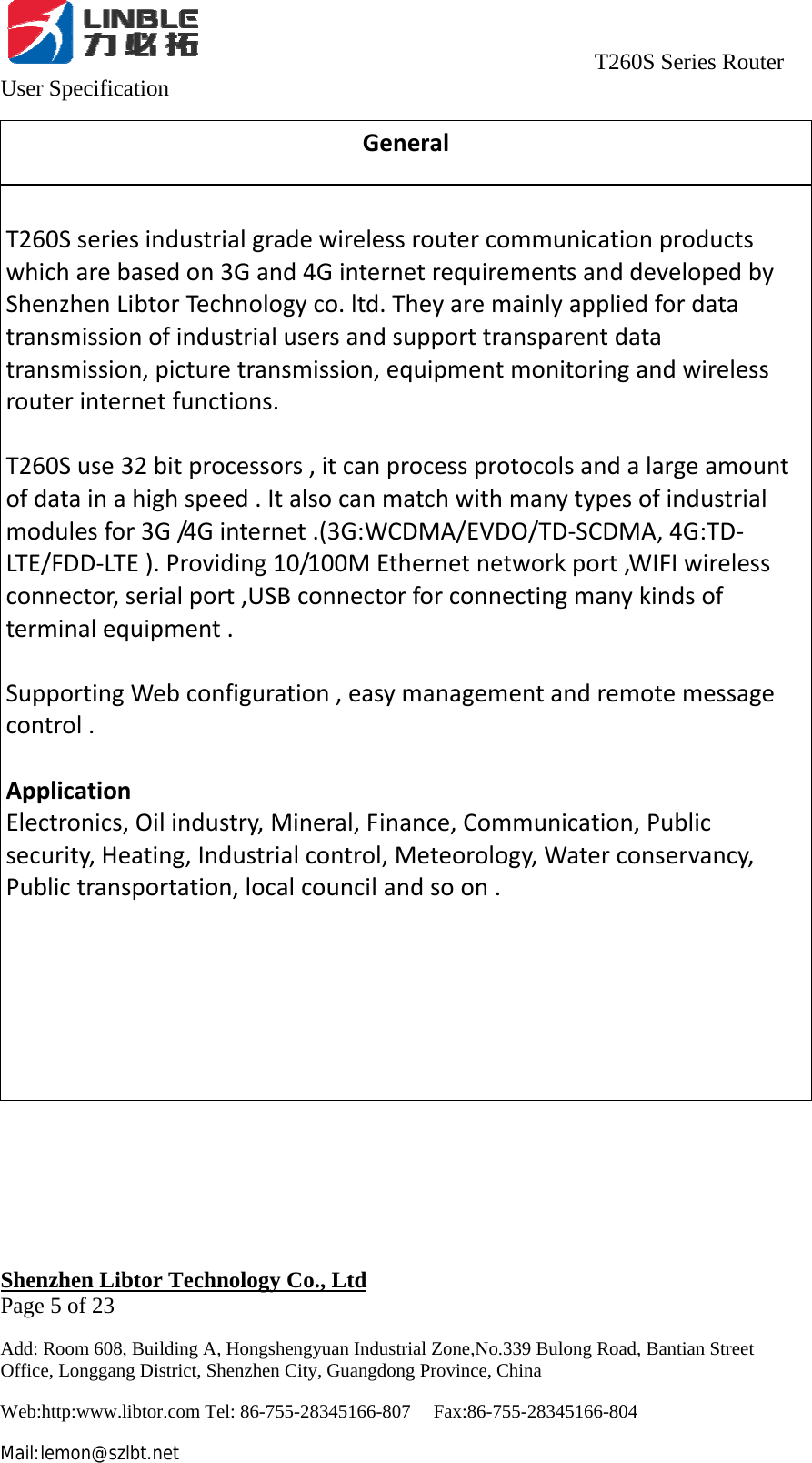                                     T260S Series Router User Specification   Shenzhen Libtor Technology Co., Ltd                                             Page 5 of 23 Add: Room 608, Building A, Hongshengyuan Industrial Zone,No.339 Bulong Road, Bantian Street Office, Longgang District, Shenzhen City, Guangdong Province, China Web:http:www.libtor.com Tel: 86-755-28345166-807    Fax:86-755-28345166-804 Mail:lemon@szlbt.net GeneralT260Sseriesindustrialgradewirelessroutercommunicationproductswhicharebasedon3Gand4GinternetrequirementsanddevelopedbyShenzhenLibtorTechnologyco.ltd.Theyaremainlyappliedfordatatransmissionofindustrialusersandsupporttransparentdatatransmission,picturetransmission,equipmentmonitoringandwirelessrouterinternetfunctions.T260Suse32bitprocessors,itcanprocessprotocolsandalargeamountofdatainahighspeed.Italsocanmatchwithmanytypesofindustrialmodulesfor3G/4 G internet.(3G:WCDMA/EVDO/TD‐SCDMA,4G:TD‐LTE/FDD‐LTE).Providing10/100MEthernetnetworkport,WIFIwirelessconnector,serialport,USBconnectorforconnectingmanykindsofterminalequipment.SupportingWebconfiguration,easymanagementandremotemessagecontrol.ApplicationElectronics,Oilindustry,Mineral,Finance,Communication,Publicsecurity,Heating,Industrialcontrol,Meteorology,Waterconservancy,Publictransportation,localcouncilandsoon.