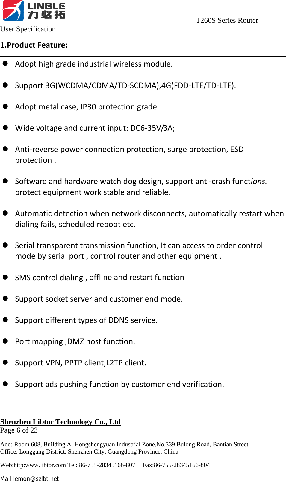                                     T260S Series Router User Specification   Shenzhen Libtor Technology Co., Ltd                                             Page 6 of 23 Add: Room 608, Building A, Hongshengyuan Industrial Zone,No.339 Bulong Road, Bantian Street Office, Longgang District, Shenzhen City, Guangdong Province, China Web:http:www.libtor.com Tel: 86-755-28345166-807    Fax:86-755-28345166-804 Mail:lemon@szlbt.net 1.ProductFeature:z Adopthighgradeindustrialwirelessmodule.z Support3G(WCDMA/CDMA/TD‐SCDMA),4G(FDD‐LTE/TD‐LTE).z Adoptmetalcase,IP30protectiongrade.z Widevoltageandcurrentinput:DC6‐35V/3A;z Anti‐reversepowerconnectionprotection,surgeprotection,ESDprotection.z Softwareandhardwarewatchdogdesign,supportanti‐crashfunctions.protectequipmentworkstableandreliable.z Automaticdetectionwhennetworkdisconnects,automaticallyrestartwhendialingfails,scheduledrebootetc.z Serialtransparenttransmissionfunction,Itcanaccesstoordercontrolmodebyserialport,controlrouterandotherequipment.z SMScontroldialing,offlineandrestartfunctionz Supportsocketserverandcustomerendmode.z SupportdifferenttypesofDDNSservice.z Portmapping,DMZhostfunction.z SupportVPN,PPTPclient,L2TPclient.z Supportadspushingfunctionbycustomerendverification.