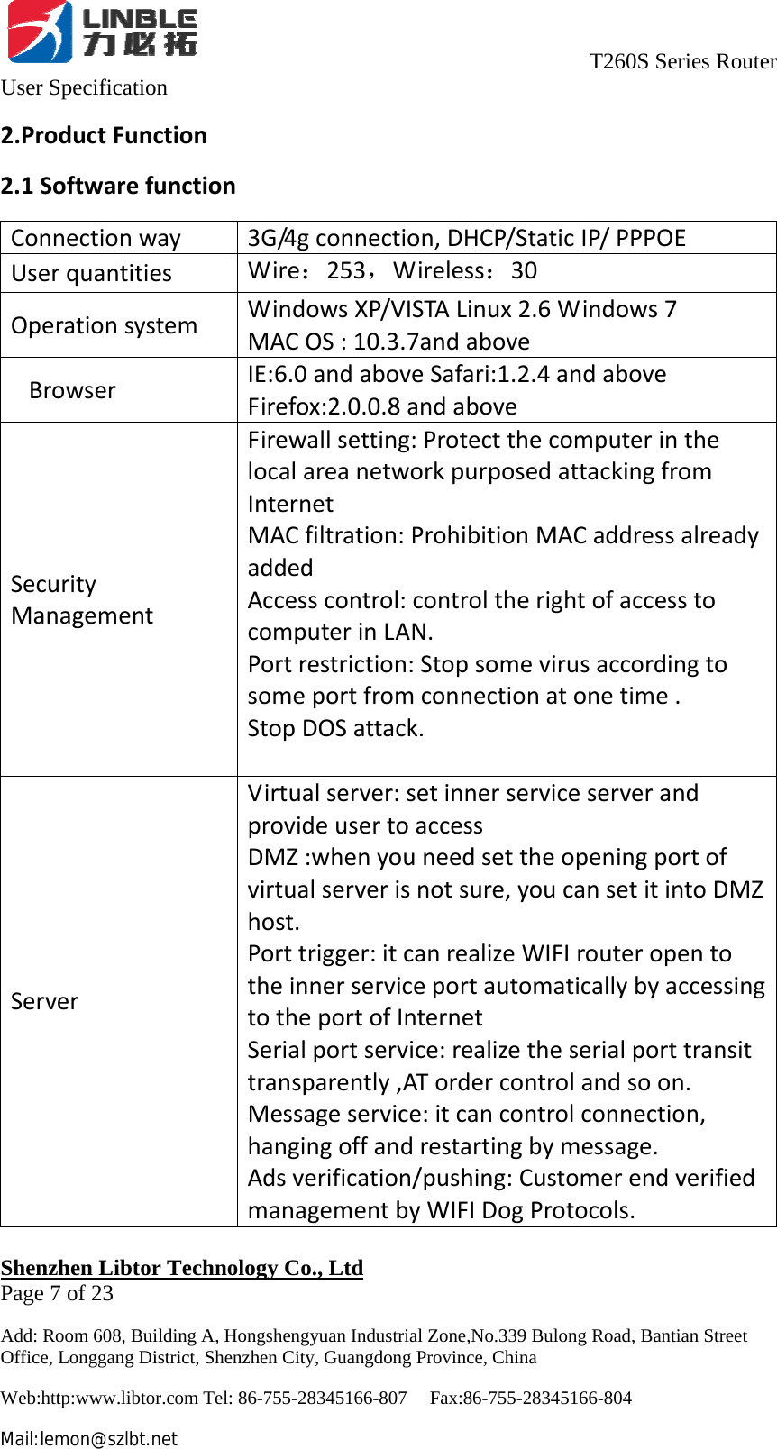                                     T260S Series Router User Specification   Shenzhen Libtor Technology Co., Ltd                                             Page 7 of 23 Add: Room 608, Building A, Hongshengyuan Industrial Zone,No.339 Bulong Road, Bantian Street Office, Longgang District, Shenzhen City, Guangdong Province, China Web:http:www.libtor.com Tel: 86-755-28345166-807    Fax:86-755-28345166-804 Mail:lemon@szlbt.net 2.ProductFunction2.1SoftwarefunctionConnectionway3G/4gconnection, DHCP/StaticIP/ PPPOEUserquantitiesWire：253，Wireless：30OperationsystemWindowsXP/VISTALinux2.6Windows7MACOS:10.3.7andaboveSBrowserIE:6.0andaboveSafari:1.2.4andaboveFirefox:2.0.0.8andaboveSecurityManagementFirewall setting: ProtectthecomputerinthelocalareanetworkpurposedattackingfromInternetMACfiltration:ProhibitionMACaddressalreadyaddedAccesscontrol:controltherightofaccesstocomputerinLAN.Portrestriction:Stopsomevirusaccordingtosomeportfromconnectionatonetime.StopDOSattack.ServerVirtualserver: setinnerserviceserverandprovideusertoaccessDMZ:whenyouneedsettheopeningportofvirtualserverisnotsure,youcansetitintoDMZhost.Porttrigger:itcanrealizeWIFIrouteropentotheinnerserviceportautomaticallybyaccessingtotheportofInternetSerialportservice:realizetheserialporttransittransparently,ATordercontrolandsoon.Messageservice:itcancontrolconnection,hangingoffandrestartingbymessage.Adsverification/pushing:CustomerendverifiedmanagementbyWIFIDogProtocols.