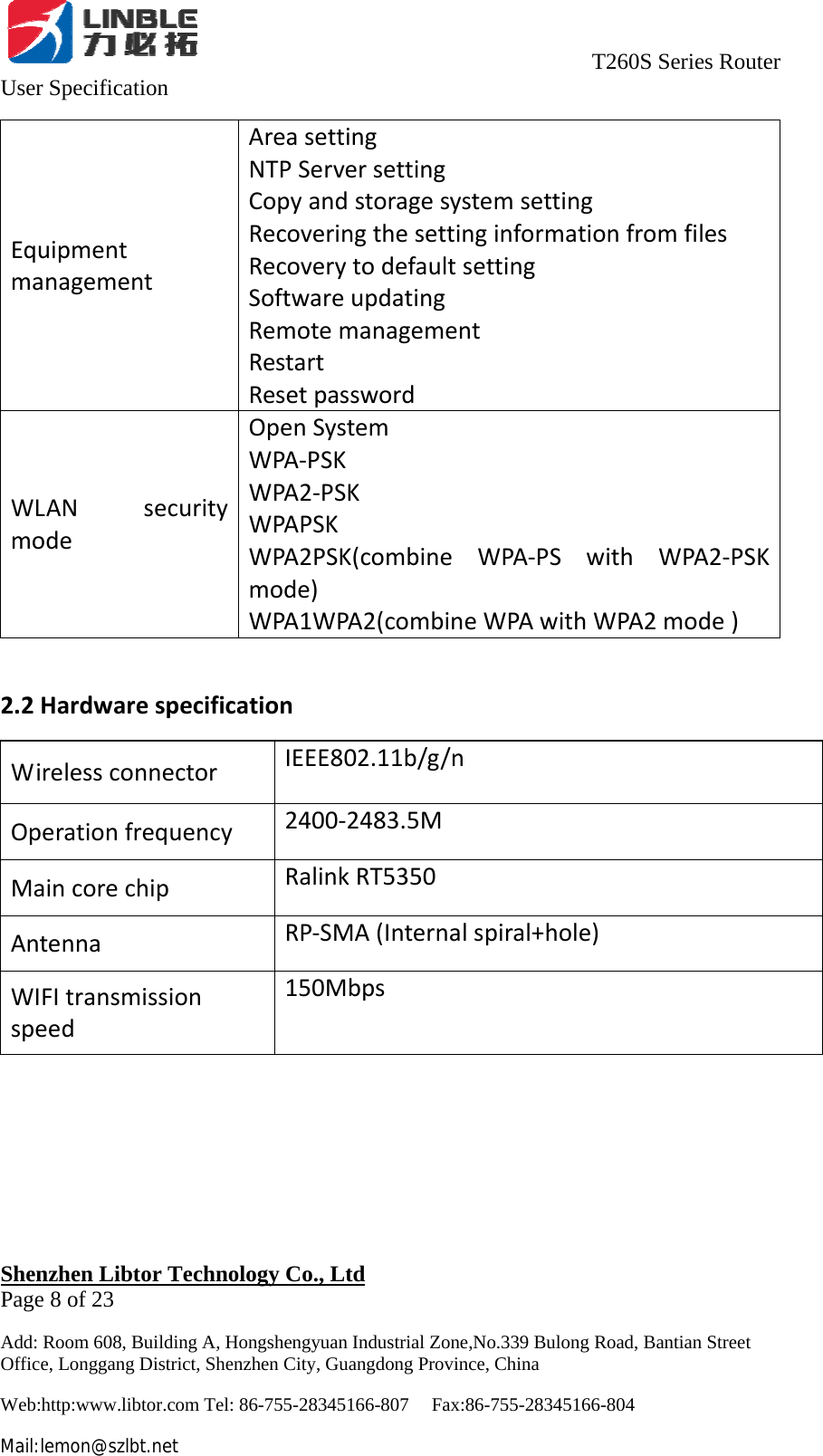                                     T260S Series Router User Specification   Shenzhen Libtor Technology Co., Ltd                                             Page 8 of 23 Add: Room 608, Building A, Hongshengyuan Industrial Zone,No.339 Bulong Road, Bantian Street Office, Longgang District, Shenzhen City, Guangdong Province, China Web:http:www.libtor.com Tel: 86-755-28345166-807    Fax:86-755-28345166-804 Mail:lemon@szlbt.net EquipmentmanagementAreasettingNTPServersettingCopyandstoragesystemsettingRecoveringthesettinginformationfromfilesRecoverytodefaultsettingSoftwareupdatingRemotemanagementRestartResetpasswordWLANsecuritymodeOpenSystemWPA‐PSKWPA2‐PSKWPAPSKWPA2PSK(combineWPA‐PSwithWPA2‐PSKmode)WPA1WPA2(combineWPAwithWPA2mode)2.2HardwarespecificationWirelessconnectorIEEE802.11b/g/nOperationfrequency2400‐2483.5MMaincorechipRalinkRT5350AntennaRP‐SMA(Internalspiral+hole)WIFItransmissionspeed150Mbps