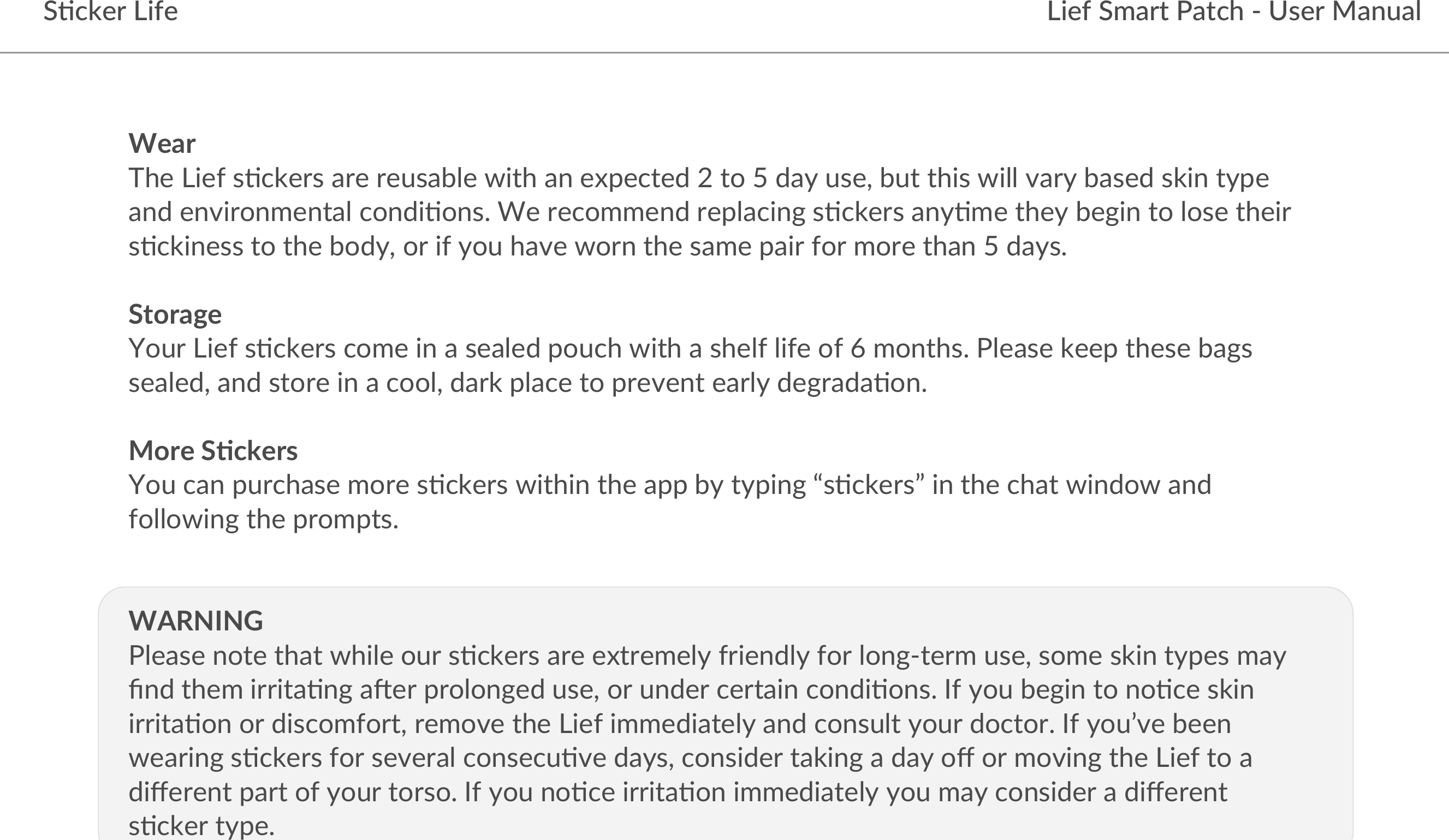 Lief Smart Patch - User ManualS5cker LifeWearThe Lief s)ckers are reusable with an expected 2 to 5 day use, but this will vary based skin type and environmental condi)ons. We recommend replacing s)ckers any)me they begin to lose their s)ckiness to the body, or if you have worn the same pair for more than 5 days. StorageYour Lief s)ckers come in a sealed pouch with a shelf life of 6 months. Please keep these bags sealed, and store in a cool, dark place to prevent early degrada)on.More S+ckers You can purchase more s)ckers within the app by typing “s)ckers” in the chat window and following the prompts.WARNINGPlease note that while our s)ckers are extremely friendly for long-term use, some skin types may ﬁnd them irrita)ng aHer prolonged use, or under certain condi)ons. If you begin to no)ce skin irrita)on or discomfort, remove the Lief immediately and consult your doctor. If you’ve been wearing s)ckers for several consecu)ve days, consider taking a day oﬀ or moving the Lief to a diﬀerent part of your torso. If you no)ce irrita)on immediately you may consider a diﬀerent s)cker type. 