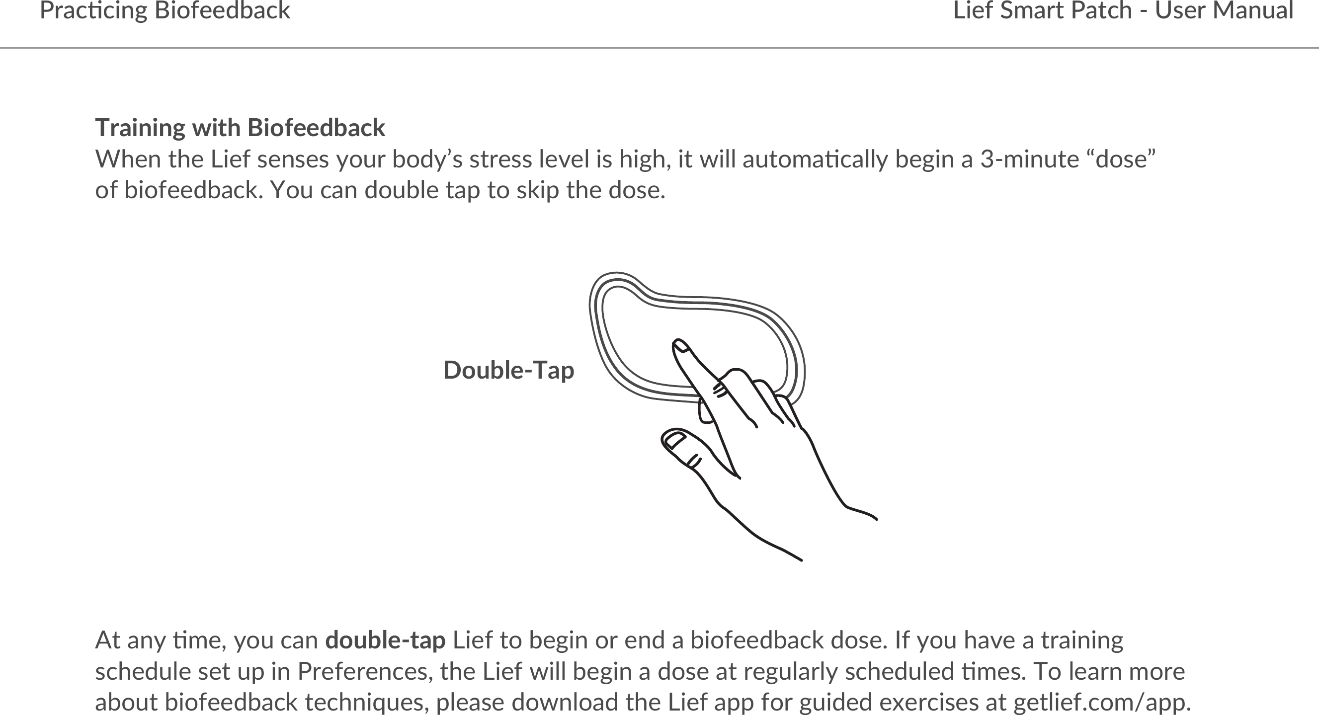 Lief Smart Patch - User ManualPrac5cing BiofeedbackTraining with Biofeedback When the Lief senses your body’s stress level is high, it will automa9cally begin a 3-minute “dose” of biofeedback. You can double tap to skip the dose.At any 9me, you can double-tap Lief to begin or end a biofeedback dose. If you have a training schedule set up in Preferences, the Lief will begin a dose at regularly scheduled 9mes. To learn more about biofeedback techniques, please download the Lief app for guided exercises at getlief.com/app.Double-Tap