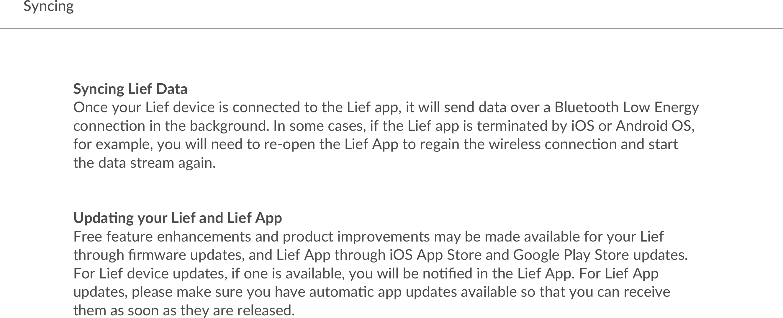 SyncingSyncing Lief DataOnce your Lief device is connected to the Lief app, it will send data over a Bluetooth Low Energy connec:on in the background. In some cases, if the Lief app is terminated by iOS or Android OS, for example, you will need to re-open the Lief App to regain the wireless connec:on and start the data stream again.  Upda1ng your Lief and Lief AppFree feature enhancements and product improvements may be made available for your Lief through ﬁrmware updates, and Lief App through iOS App Store and Google Play Store updates. For Lief device updates, if one is available, you will be no:ﬁed in the Lief App. For Lief App updates, please make sure you have automa:c app updates available so that you can receive them as soon as they are released.