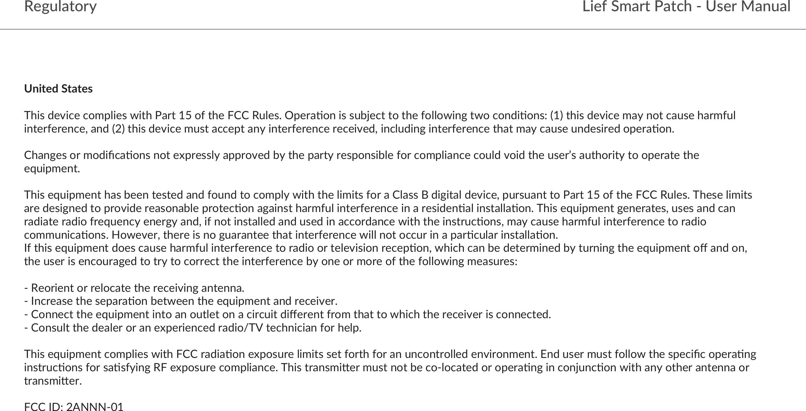 RegulatoryUnited States This device complies with Part 15 of the FCC Rules. Opera&lt;on is subject to the following two condi&lt;ons: (1) this device may not cause harmful interference, and (2) this device must accept any interference received, including interference that may cause undesired opera&lt;on. Changes or modiﬁca&lt;ons not expressly approved by the party responsible for compliance could void the user’s authority to operate the equipment. This equipment has been tested and found to comply with the limits for a Class B digital device, pursuant to Part 15 of the FCC Rules. These limits are designed to provide reasonable protec&lt;on against harmful interference in a residen&lt;al installa&lt;on. This equipment generates, uses and can radiate radio frequency energy and, if not installed and used in accordance with the instruc&lt;ons, may cause harmful interference to radio communica&lt;ons. However, there is no guarantee that interference will not occur in a par&lt;cular installa&lt;on.If this equipment does cause harmful interference to radio or television recep&lt;on, which can be determined by turning the equipment oﬀ and on, the user is encouraged to try to correct the interference by one or more of the following measures: - Reorient or relocate the receiving antenna.- Increase the separa&lt;on between the equipment and receiver.- Connect the equipment into an outlet on a circuit diﬀerent from that to which the receiver is connected.- Consult the dealer or an experienced radio/TV technician for help. This equipment complies with FCC radia&lt;on exposure limits set forth for an uncontrolled environment. End user must follow the speciﬁc opera&lt;ng instruc&lt;ons for sa&lt;sfying RF exposure compliance. This transmiSer must not be co-located or opera&lt;ng in conjunc&lt;on with any other antenna or transmiSer. FCC ID: 2ANNN-01Lief Smart Patch - User Manual