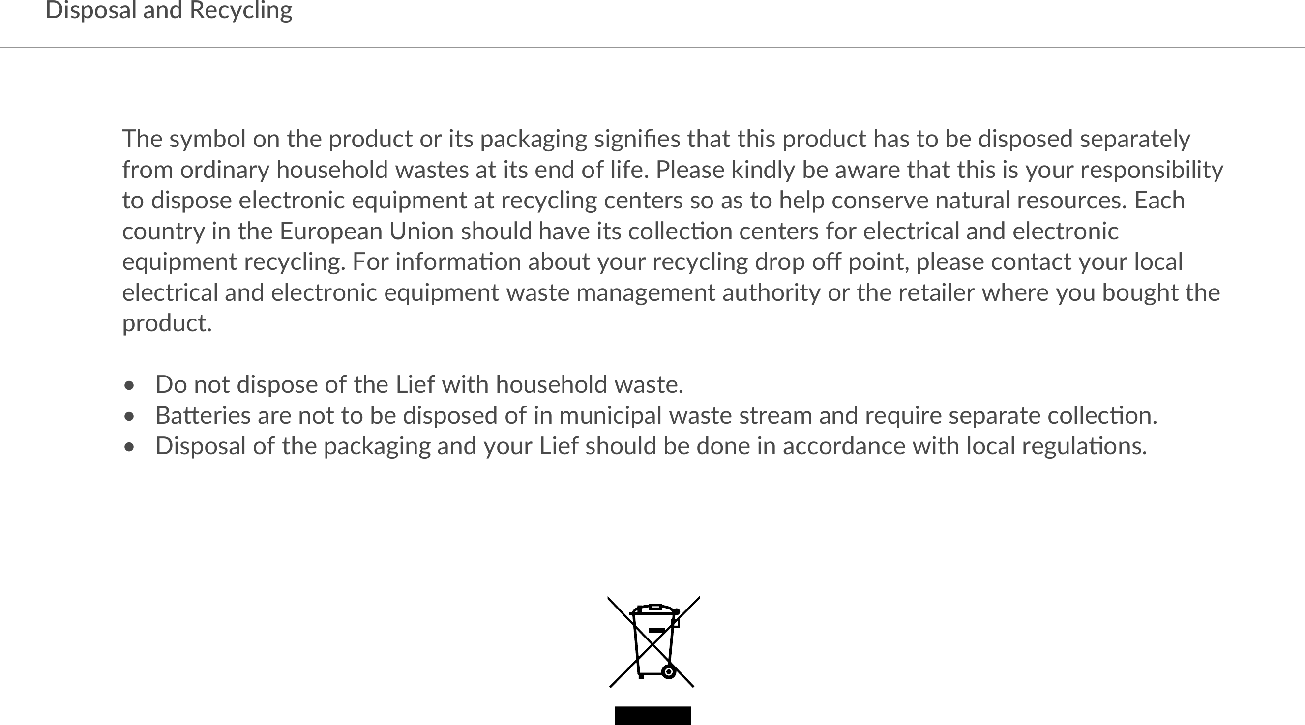  Disposal and RecyclingThe symbol on the product or its packaging signiﬁes that this product has to be disposed separately from ordinary household wastes at its end of life. Please kindly be aware that this is your responsibility to dispose electronic equipment at recycling centers so as to help conserve natural resources. Each country in the European Union should have its collec?on centers for electrical and electronic equipment recycling. For informa?on about your recycling drop oﬀ point, please contact your local electrical and electronic equipment waste management authority or the retailer where you bought the product. •   Do not dispose of the Lief with household waste.•   BaGeries are not to be disposed of in municipal waste stream and require separate collec?on.•   Disposal of the packaging and your Lief should be done in accordance with local regula?ons.