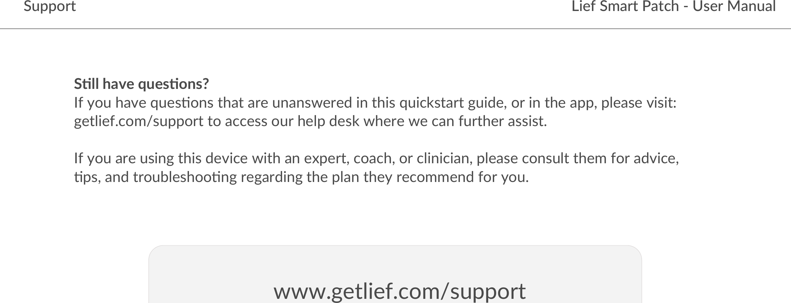 S&quot;ll have ques&quot;ons?If you have ques-ons that are unanswered in this quickstart guide, or in the app, please visit: getlief.com/support to access our help desk where we can further assist. If you are using this device with an expert, coach, or clinician, please consult them for advice, -ps, and troubleshoo-ng regarding the plan they recommend for you.Lief Smart Patch - User ManualSupportwww.getlief.com/support