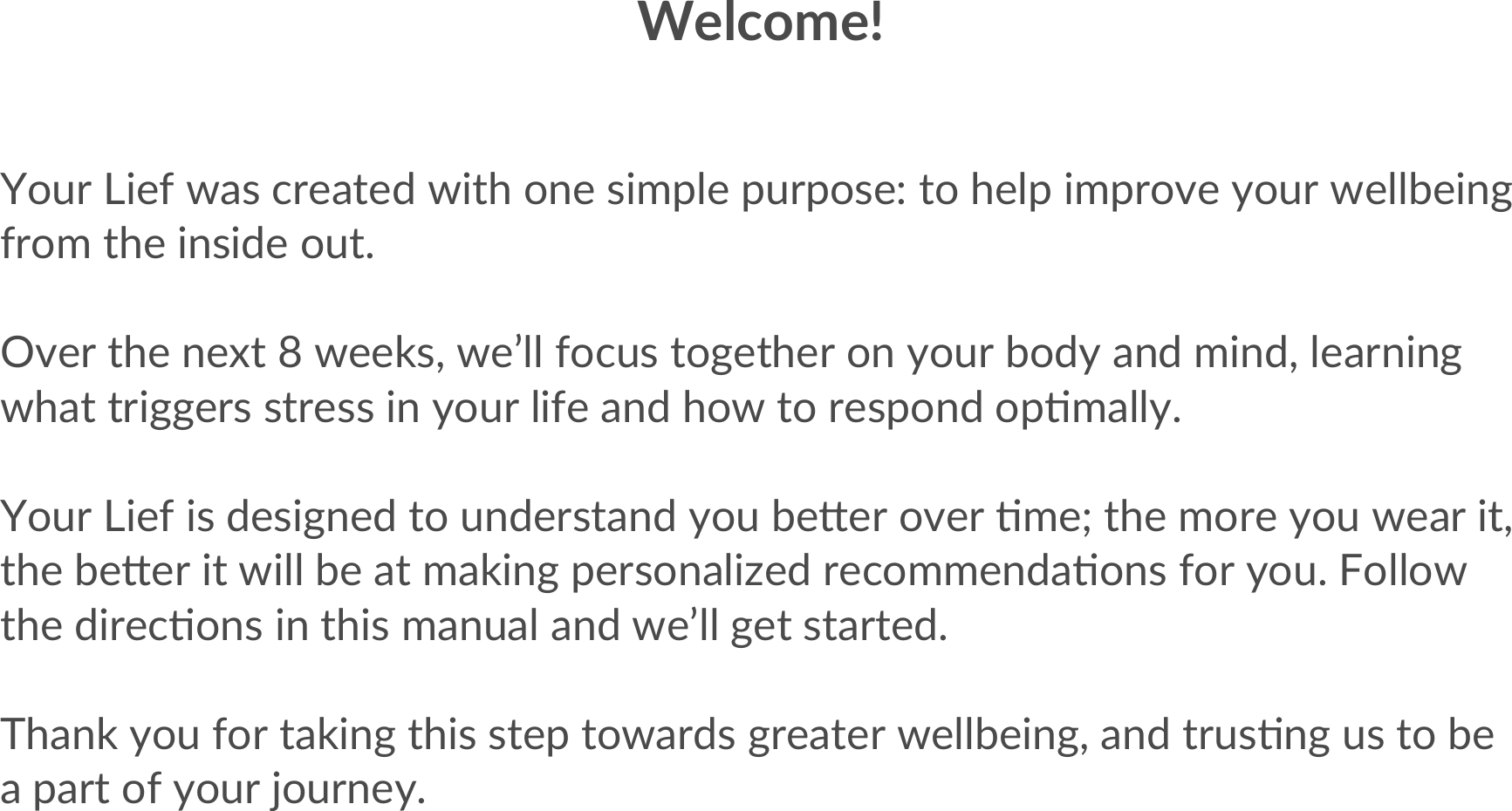 Welcome!Your Lief was created with one simple purpose: to help improve your wellbeing from the inside out. Over the next 8 weeks, we’ll focus together on your body and mind, learning what triggers stress in your life and how to respond opAmally. Your Lief is designed to understand you beBer over Ame; the more you wear it, the beBer it will be at making personalized recommendaAons for you. Follow the direcAons in this manual and we’ll get started.  Thank you for taking this step towards greater wellbeing, and trusAng us to be a part of your journey.