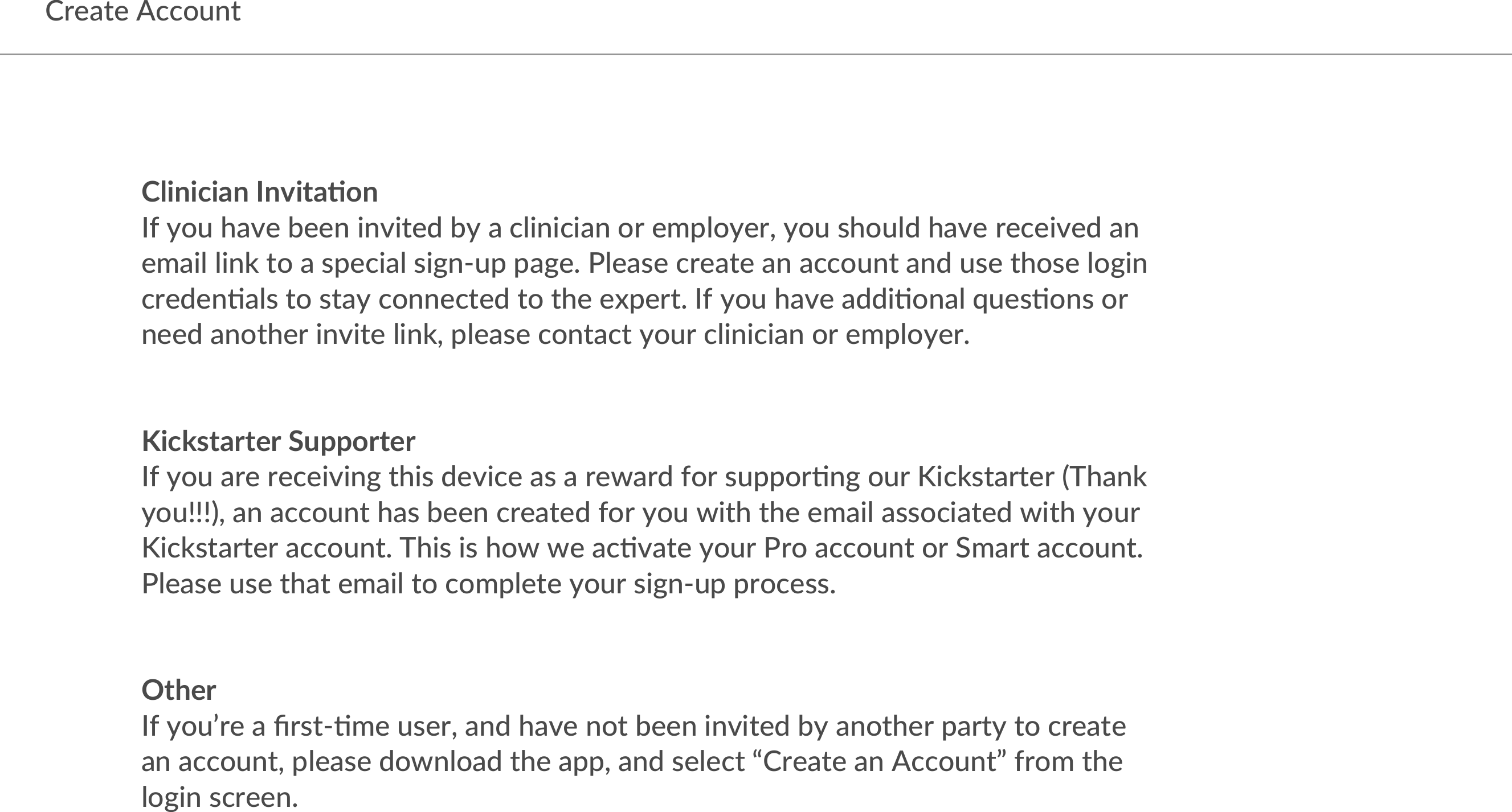 Clinician Invita+onIf you have been invited by a clinician or employer, you should have received an email link to a special sign-up page. Please create an account and use those login creden&lt;als to stay connected to the expert. If you have addi&lt;onal ques&lt;ons or need another invite link, please contact your clinician or employer. Kickstarter SupporterIf you are receiving this device as a reward for suppor&lt;ng our Kickstarter (Thank you!!!), an account has been created for you with the email associated with your Kickstarter account. This is how we ac&lt;vate your Pro account or Smart account. Please use that email to complete your sign-up process. OtherIf you’re a ﬁrst-&lt;me user, and have not been invited by another party to create an account, please download the app, and select “Create an Account” from the login screen.Create Account 