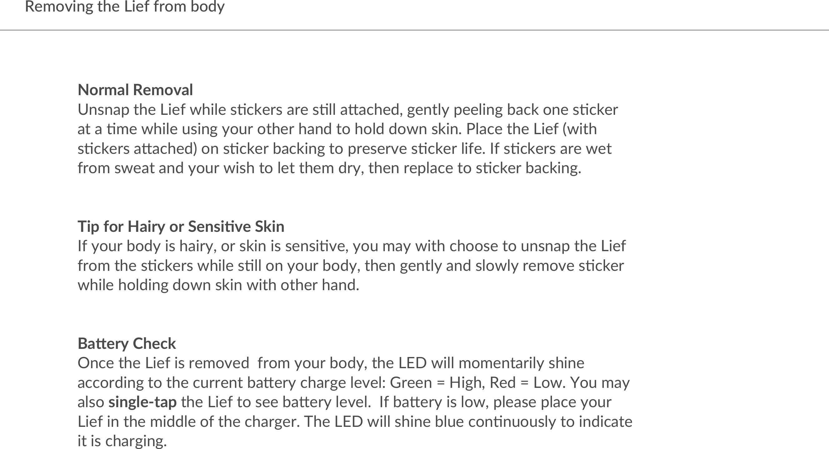 Removing the Lief from bodyNormal RemovalUnsnap the Lief while s/ckers are s/ll a3ached, gently peeling back one s/cker at a /me while using your other hand to hold down skin. Place the Lief (with s/ckers a3ached) on s/cker backing to preserve s/cker life. If s/ckers are wet from sweat and your wish to let them dry, then replace to s/cker backing. Tip for Hairy or Sensi4ve Skin If your body is hairy, or skin is sensi/ve, you may with choose to unsnap the Lief from the s/ckers while s/ll on your body, then gently and slowly remove s/cker while holding down skin with other hand. Ba7ery CheckOnce the Lief is removed  from your body, the LED will momentarily shine according to the current ba3ery charge level: Green = High, Red = Low. You may also single-tap the Lief to see ba3ery level.  If ba3ery is low, please place your Lief in the middle of the charger. The LED will shine blue con/nuously to indicate it is charging.