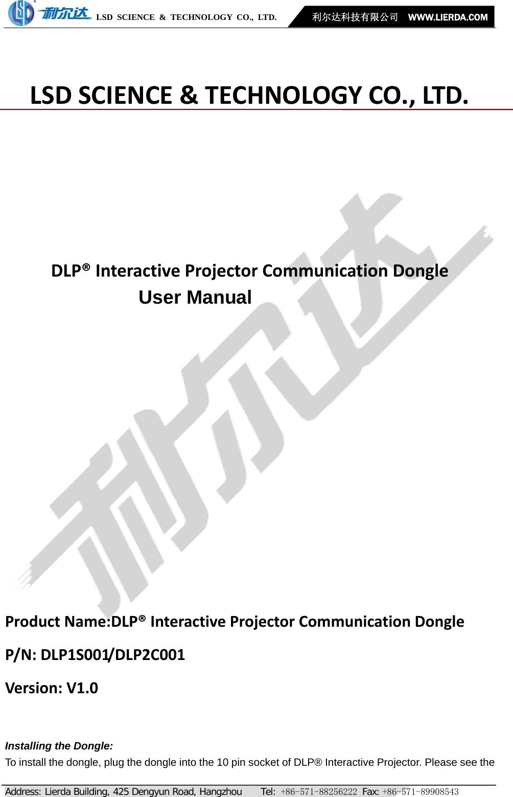            LSD SCIENCE &amp; TECHNOLOGY CO., LTD.       利尔达科技有限公司  WWW.LIERDA.COM   Address: Lierda Building, 425 Dengyun Road, Hangzhou    Tel: +86-571-88256222 Fax: +86-571-89908543 LSDSCIENCE&amp;TECHNOLOGYCO.,LTD.DLP®InteractiveProjectorCommunicationDongleUser ManualProductName:DLP®InteractiveProjectorCommunicationDongle P/N:DLP1S001/DLP2C001Version:V1.0 Installing the Dongle: To install the dongle, plug the dongle into the 10 pin socket of DLP® Interactive Projector. Please see the 