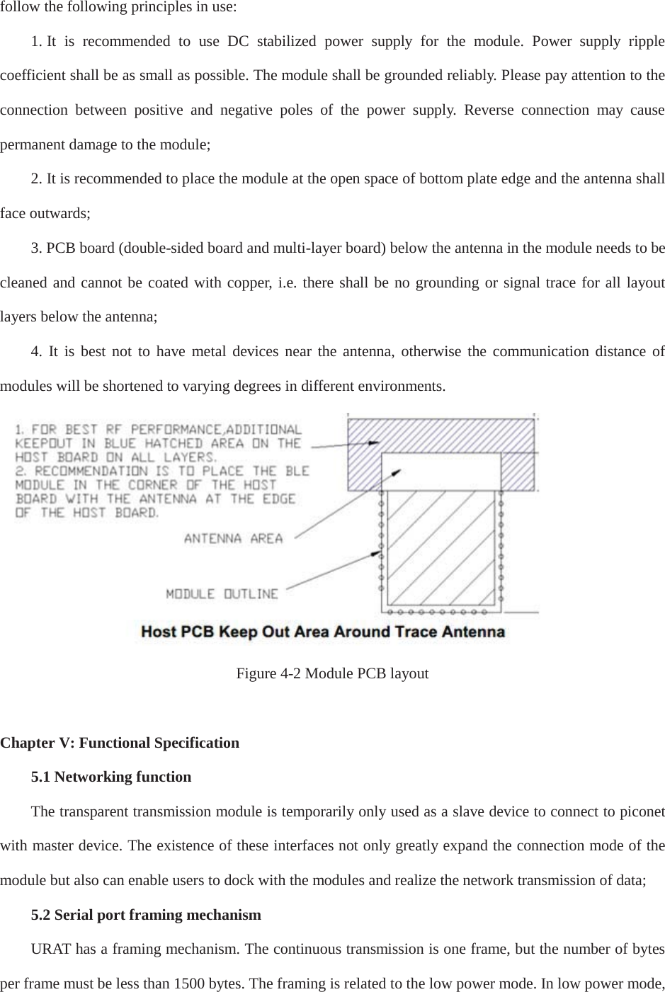 follow the following principles in use:1. It is recommended to use DC stabilized power supply for the module. Power supply ripplecoefficient shall be as small as possible. The module shall be grounded reliably. Please pay attention to the connection between positive and negative poles of the power supply. Reverse connection may cause permanent damage to the module;     2. It is recommended to place the module at the open space of bottom plate edge and the antenna shallface outwards; 3. PCB board (double-sided board and multi-layer board) below the antenna in the module needs to becleaned and cannot be coated with copper, i.e. there shall be no grounding or signal trace for all layout layers below the antenna; 4. It is best not to have metal devices near the antenna, otherwise the communication distance ofmodules will be shortened to varying degrees in different environments.Figure 4-2 Module PCB layoutChapter V: Functional Specification 5.1 Networking functionThe transparent transmission module is temporarily only used as a slave device to connect to piconet with master device. The existence of these interfaces not only greatly expand the connection mode of the module but also can enable users to dock with the modules and realize the network transmission of data;5.2 Serial port framing mechanismURAT has a framing mechanism. The continuous transmission is one frame, but the number of bytes per frame must be less than 1500 bytes. The framing is related to the low power mode. In low power mode, 