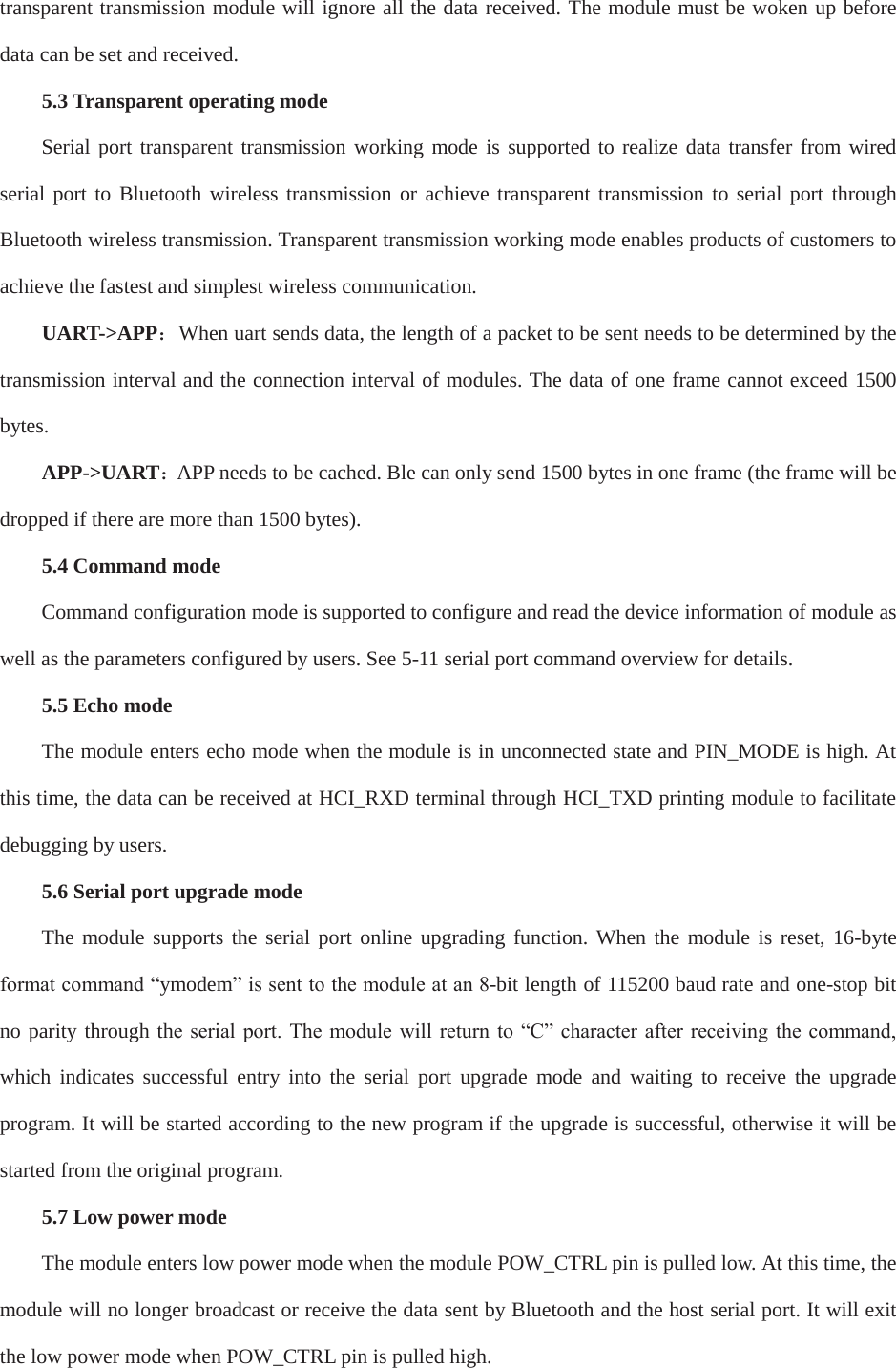 transparent transmission module will ignore all the data received. The module must be woken up before data can be set and received. 5.3 Transparent operating mode Serial port transparent transmission working mode is supported to realize data transfer from wired serial port to Bluetooth wireless transmission or achieve transparent transmission to serial port through Bluetooth wireless transmission. Transparent transmission working mode enables products of customers to achieve the fastest and simplest wireless communication. UART-&gt;APP˖When uart sends data, the length of a packet to be sent needs to be determined by the transmission interval and the connection interval of modules. The data of one frame cannot exceed 1500 bytes.  APP-&gt;UART˖APP needs to be cached. Ble can only send 1500 bytes in one frame (the frame will be dropped if there are more than 1500 bytes). 5.4 Command mode Command configuration mode is supported to configure and read the device information of module as well as the parameters configured by users. See 5-11 serial port command overview for details. 5.5 Echo mode The module enters echo mode when the module is in unconnected state and PIN_MODE is high. At this time, the data can be received at HCI_RXD terminal through HCI_TXD printing module to facilitate debugging by users. 5.6 Serial port upgrade mode The module supports the serial port online upgrading function. When the module is reset, 16-byte IRUPDWFRPPDQG³ymodem´LVVHQWWRWKHPRGXOHDWDQ-bit length of 115200 baud rate and one-stop bit no parity through thH VHULDO SRUW 7KH PRGXOH ZLOO UHWXUQ WR ³&amp;´FKDUDFWHU DIWHU UHFHLYLQJ WKH FRPPDQGwhich indicates successful entry into the serial port upgrade mode and waiting to receive the upgrade program. It will be started according to the new program if the upgrade is successful, otherwise it will be started from the original program. 5.7 Low power mode The module enters low power mode when the module POW_CTRL pin is pulled low. At this time, the module will no longer broadcast or receive the data sent by Bluetooth and the host serial port. It will exit the low power mode when POW_CTRL pin is pulled high. 