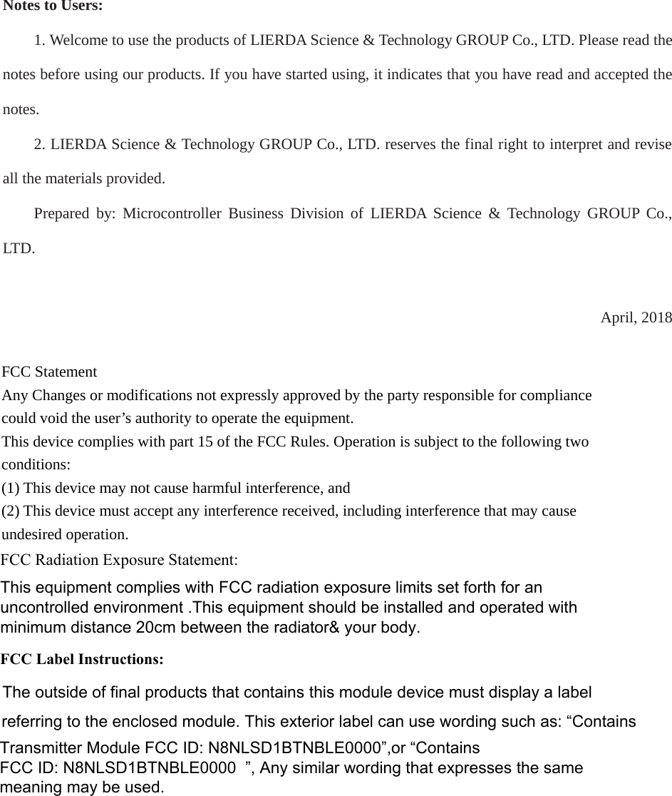 Notes to Users: 1. Welcome to use the products of LIERDA Science &amp; Technology GROUP Co., LTD. Please read thenotes before using our products. If you have started using, it indicates that you have read and accepted the notes.2. LIERDA Science &amp; Technology GROUP Co., LTD. reserves the final right to interpret and reviseall the materials provided.Prepared by: Microcontroller Business Division of LIERDA Science &amp; Technology GROUP Co., LTD . April, 2018FCC Statement   Any Changes or modifications not expressly approved by the party responsible for compliance could void the user’s authority to operate the equipment.     This device complies with part 15 of the FCC Rules. Operation is subject to the following two conditions:   (1) This device may not cause harmful interference, and     (2) This device must accept any interference received, including interference that may cause undesired operation.   FCC Radiation Exposure Statement: This equipment complies with FCC radiation exposure limits set forth for an uncontrolled environment .This equipment should be installed and operated with minimum distance 20cm between the radiator&amp; your body.    FCC Label Instructions:The outside of final products that contains this module device must display a label referring to the enclosed module. This exterior label can use wording such as: “Contains Transmitter Module FCC ID: N8NLSD1BTNBLE0000”,or “Contains FCC ID: N8NLSD1BTNBLE0000 ”, Any similar wording that expresses the same meaning may be used. 