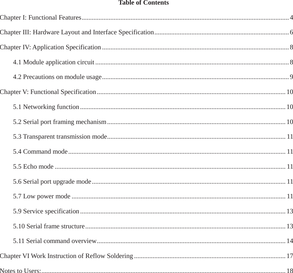 Table of ContentsChapter I: Functional Features ........................................................................................................................... 4 Chapter III: Hardware Layout and Interface Specification ................................................................................ 6 Chapter IV: Application Specification ............................................................................................................... 8 4.1 Module application circuit ................................................................................................................... 8 4.2 Precautions on module usage ............................................................................................................... 9 Chapter V: Functional Specification ................................................................................................................ 10 5.1 Networking function .......................................................................................................................... 10 5.2 Serial port framing mechanism .......................................................................................................... 10 5.3 Transparent transmission mode .......................................................................................................... 11 5.4 Command mode ................................................................................................................................. 11 5.5 Echo mode ......................................................................................................................................... 11 5.6 Serial port upgrade mode ................................................................................................................... 11 5.7 Low power mode ............................................................................................................................... 11 5.9 Service specification .......................................................................................................................... 13 5.10 Serial frame structure ....................................................................................................................... 13 5.11 Serial command overview ................................................................................................................ 14 Chapter VI Work Instruction of Reflow Soldering .......................................................................................... 17 Notes to Users: ................................................................................................................................................. 18 