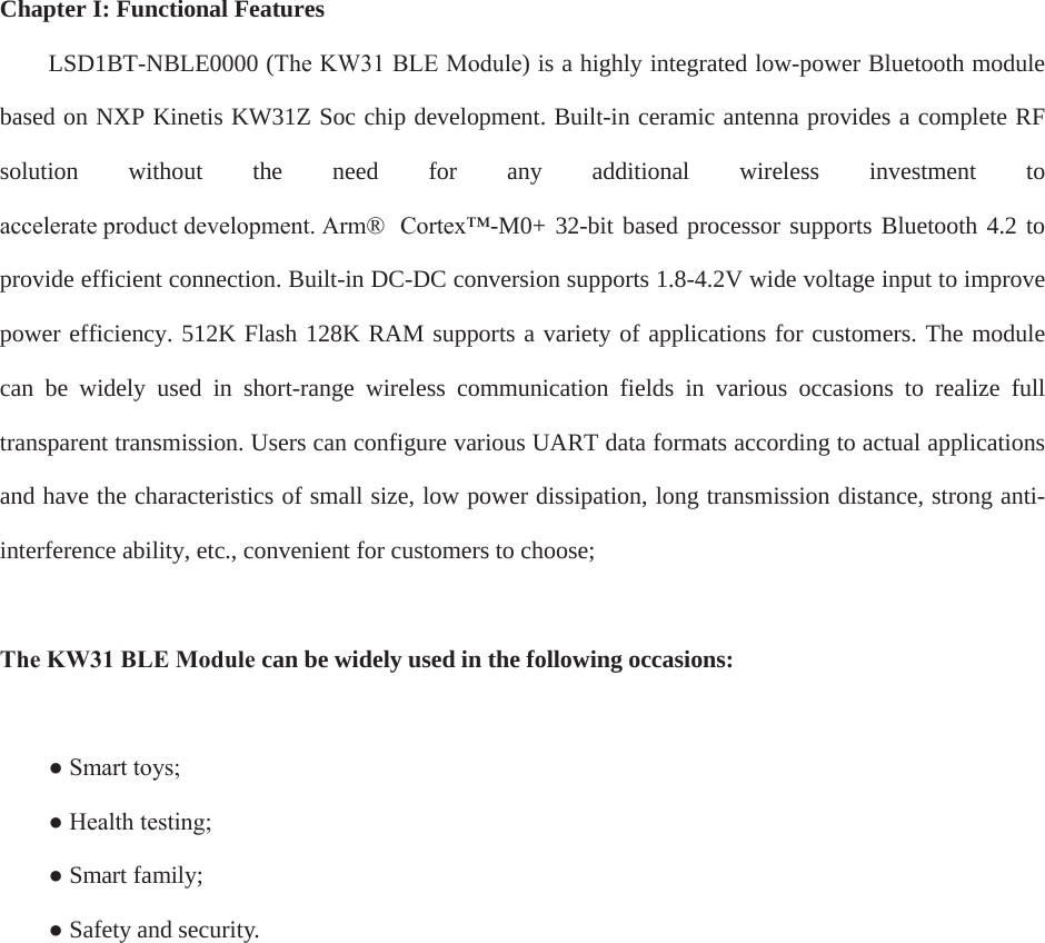 Chapter I: Functional Features LSD1BT-NBLE0000 (The KW31 BLE Module) is a highly integrated low-power Bluetooth module based on NXP Kinetis KW31Z Soc chip development. Built-in ceramic antenna provides a complete RF solution  without  the  need  for  any  additional  wireless  investment  to DFFHOHUDWHSURGXFWGHYHORSPHQW$UP &amp;RUWH[-M0+ 32-bit based processor supports Bluetooth 4.2 to provide efficient connection. Built-in DC-DC conversion supports 1.8-4.2V wide voltage input to improve power efficiency. 512K Flash 128K RAM supports a variety of applications for customers. The module can  be  widely  used  in  short-range  wireless  communication  fields  in  various  occasions  to  realize  full transparent transmission. Users can configure various UART data formats according to actual applications and have the characteristics of small size, low power dissipation, long transmission distance, strong anti-interference ability, etc., convenient for customers to choose; The KW31 BLE Module can be widely used in the following occasions:  Ɣ 6PDUWWR\VƔ +HDOWKWHVWLQJƔSmart family;ƔSafety and security.