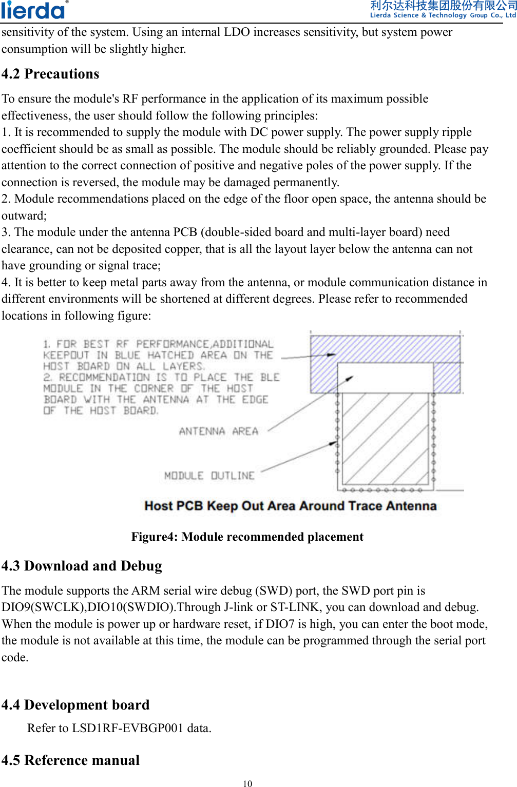  10  sensitivity of the system. Using an internal LDO increases sensitivity, but system power consumption will be slightly higher.   4.2 Precautions To ensure the module&apos;s RF performance in the application of its maximum possible effectiveness, the user should follow the following principles: 1. It is recommended to supply the module with DC power supply. The power supply ripple coefficient should be as small as possible. The module should be reliably grounded. Please pay attention to the correct connection of positive and negative poles of the power supply. If the connection is reversed, the module may be damaged permanently. 2. Module recommendations placed on the edge of the floor open space, the antenna should be outward; 3. The module under the antenna PCB (double-sided board and multi-layer board) need clearance, can not be deposited copper, that is all the layout layer below the antenna can not have grounding or signal trace; 4. It is better to keep metal parts away from the antenna, or module communication distance in different environments will be shortened at different degrees. Please refer to recommended locations in following figure:    Figure4: Module recommended placement 4.3 Download and Debug The module supports the ARM serial wire debug (SWD) port, the SWD port pin is DIO9(SWCLK),DIO10(SWDIO).Through J-link or ST-LINK, you can download and debug. When the module is power up or hardware reset, if DIO7 is high, you can enter the boot mode, the module is not available at this time, the module can be programmed through the serial port code.  4.4 Development board Refer to LSD1RF-EVBGP001 data. 4.5 Reference manual 