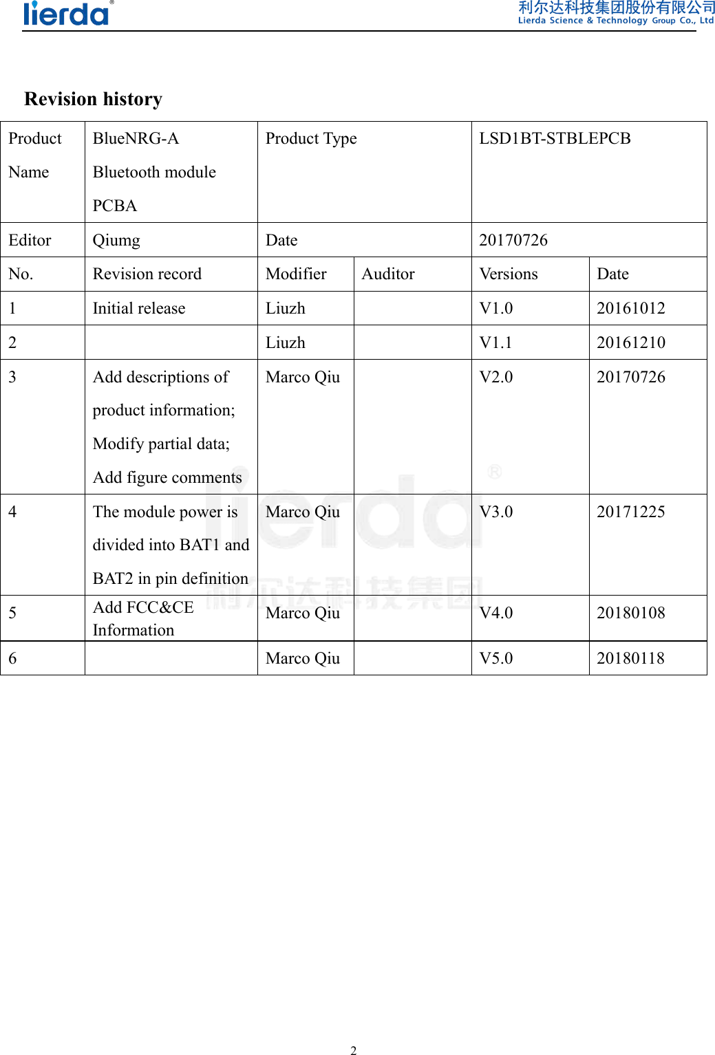  2   Revision history Product Name BlueNRG-A Bluetooth module PCBA Product Type  LSD1BT-STBLEPCB Editor  Qiumg  Date  20170726 No.  Revision record  Modifier  Auditor  Versions  Date 1  Initial release  Liuzh    V1.0  20161012 2    Liuzh    V1.1  20161210 3  Add descriptions of   product information; Modify partial data; Add figure comments Marco Qiu   V2.0  20170726 4  The module power is divided into BAT1 and BAT2 in pin definition Marco Qiu   V3.0  20171225 5  Add FCC&amp;CE Information Marco Qiu   V4.0  20180108 6   Marco Qiu   V5.0  20180118            