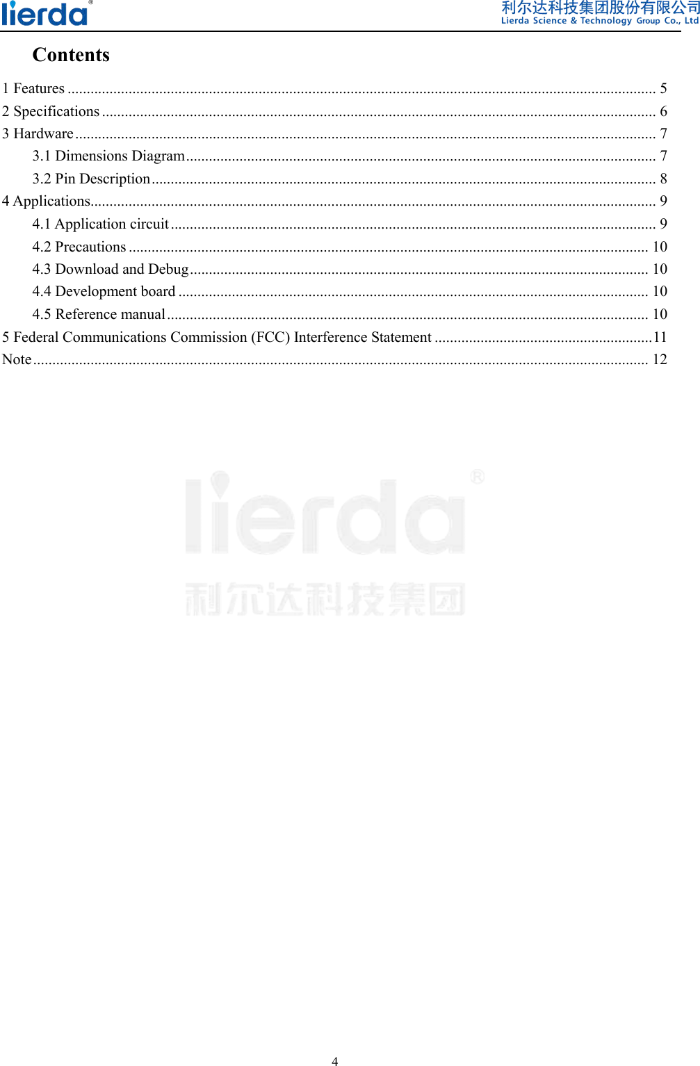  4  Contents 1 Features .......................................................................................................................................................... 5 2 Specifications ................................................................................................................................................. 6 3 Hardware ........................................................................................................................................................ 7 3.1 Dimensions Diagram ........................................................................................................................... 7 3.2 Pin Description .................................................................................................................................... 8 4 Applications .................................................................................................................................................... 9 4.1 Application circuit ............................................................................................................................... 9 4.2 Precautions ........................................................................................................................................ 10 4.3 Download and Debug ........................................................................................................................ 10 4.4 Development board ........................................................................................................................... 10 4.5 Reference manual .............................................................................................................................. 10 5 Federal Communications Commission (FCC) Interference Statement ......................................................... 11 Note ................................................................................................................................................................. 12                               