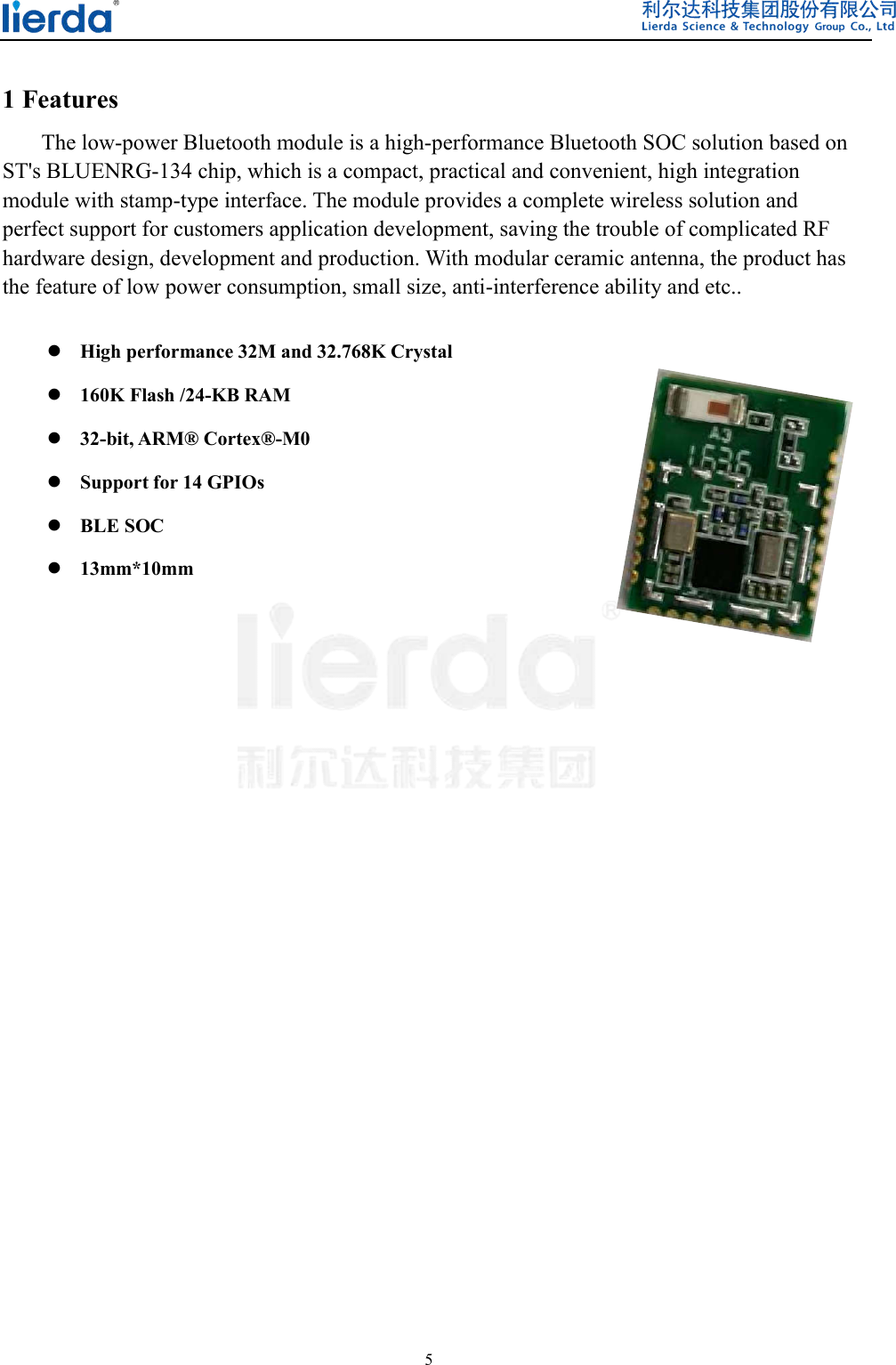  5   1 Features   The low-power Bluetooth module is a high-performance Bluetooth SOC solution based on ST&apos;s BLUENRG-134 chip, which is a compact, practical and convenient, high integration module with stamp-type interface. The module provides a complete wireless solution and perfect support for customers application development, saving the trouble of complicated RF hardware design, development and production. With modular ceramic antenna, the product has the feature of low power consumption, small size, anti-interference ability and etc..   High performance 32M and 32.768K Crystal  160K Flash /24-KB RAM  32-bit, ARM® Cortex®-M0  Support for 14 GPIOs  BLE SOC  13mm*10mm                  