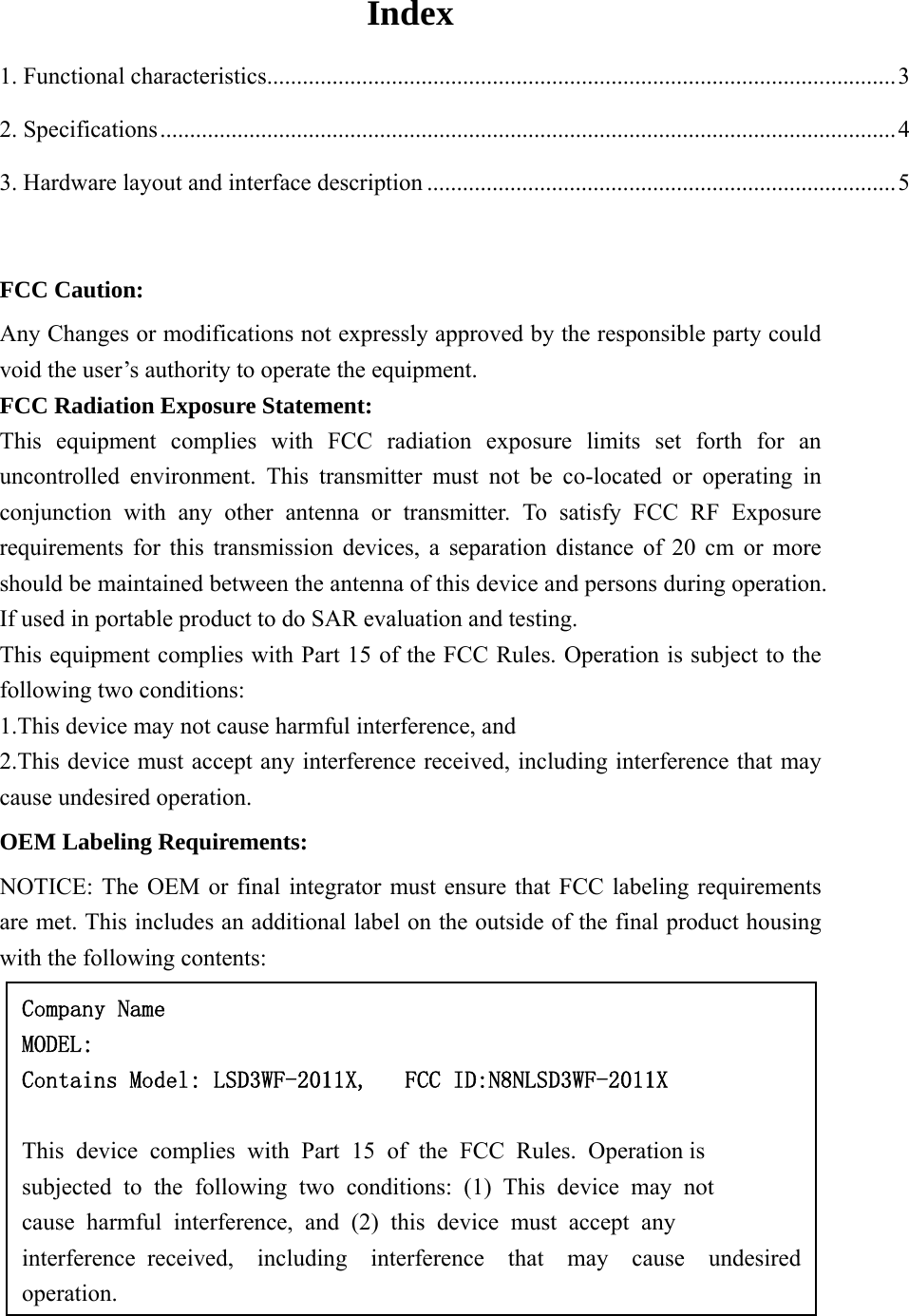 Index 1. Functional characteristics.......................................................................................................... 3 2. Specifications ............................................................................................................................ 4 3. Hardware layout and interface description ............................................................................... 5  FCC Caution: Any Changes or modifications not expressly approved by the responsible party could void the user’s authority to operate the equipment. FCC Radiation Exposure Statement:   This equipment complies with FCC radiation exposure limits set forth for an uncontrolled environment. This transmitter must not be co-located or operating in conjunction with any other antenna or transmitter. To satisfy FCC RF Exposure requirements for this transmission devices, a separation distance of 20 cm or more should be maintained between the antenna of this device and persons during operation. If used in portable product to do SAR evaluation and testing. This equipment complies with Part 15 of the FCC Rules. Operation is subject to the following two conditions:  1.This device may not cause harmful interference, and  2.This device must accept any interference received, including interference that may cause undesired operation.  OEM Labeling Requirements:  NOTICE: The OEM or final integrator must ensure that FCC labeling requirements are met. This includes an additional label on the outside of the final product housing with the following contents:           Company Name MODEL: Contains Model: LSD3WF-2011X,   FCC ID:N8NLSD3WF-2011X  This  device  complies  with  Part  15  of  the  FCC  Rules.  Operation is  subjected  to  the  following  two  conditions:  (1)  This  device  may  not  cause  harmful  interference,  and  (2)  this  device  must  accept  any interference received,  including  interference  that  may  cause  undesired operation. 