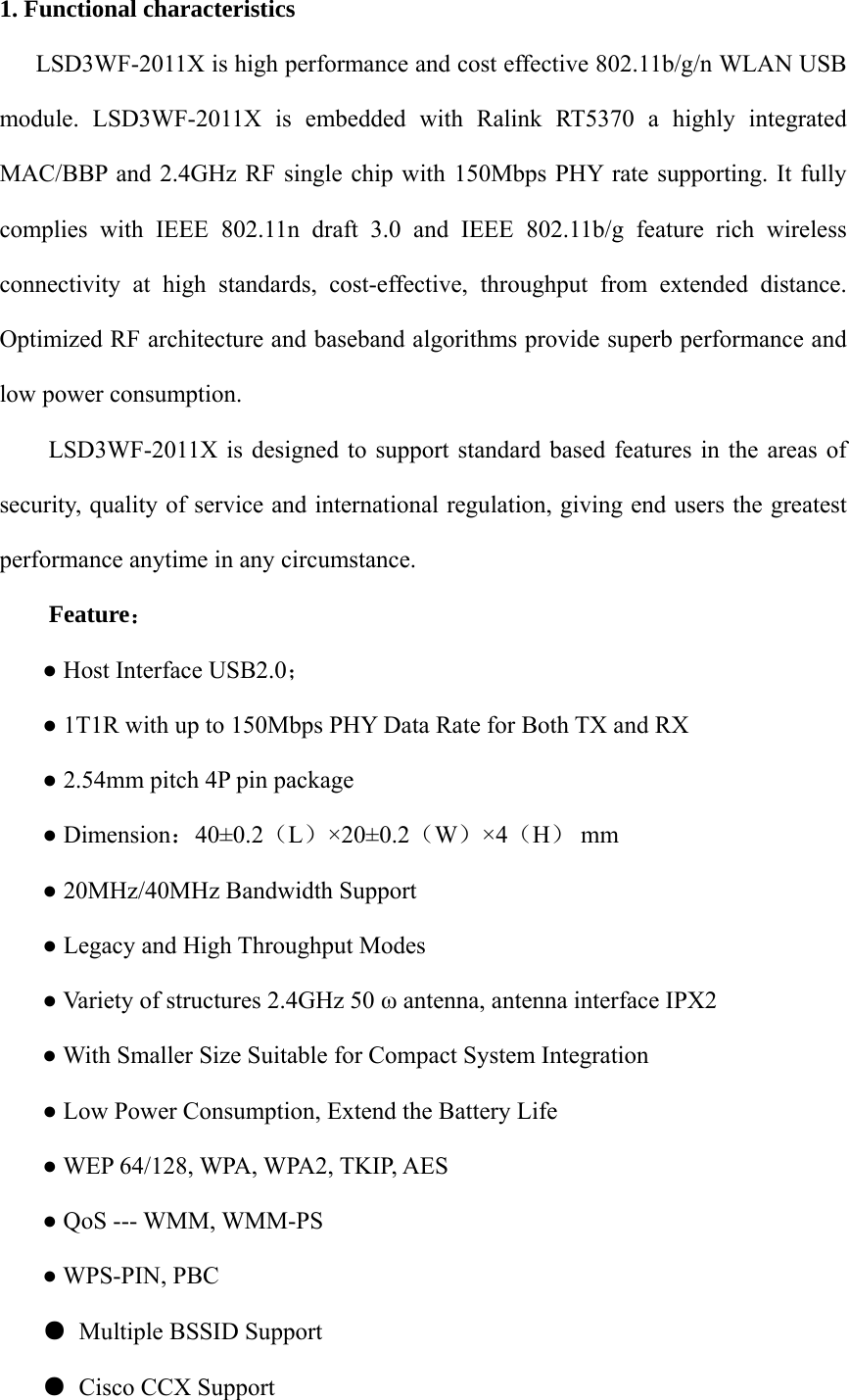 1. Functional characteristics  LSD3WF-2011X is high performance and cost effective 802.11b/g/n WLAN USB module. LSD3WF-2011X is embedded with Ralink RT5370 a highly integrated MAC/BBP and 2.4GHz RF single chip with 150Mbps PHY rate supporting. It fully complies with IEEE 802.11n draft 3.0 and IEEE 802.11b/g feature rich wireless connectivity at high standards, cost-effective, throughput from extended distance. Optimized RF architecture and baseband algorithms provide superb performance and low power consumption.  LSD3WF-2011X is designed to support standard based features in the areas of security, quality of service and international regulation, giving end users the greatest performance anytime in any circumstance. Feature： ● Host Interface USB2.0； ● 1T1R with up to 150Mbps PHY Data Rate for Both TX and RX ● 2.54mm pitch 4P pin package ● Dimension：40±0.2（L）×20±0.2（W）×4（H） mm  ● 20MHz/40MHz Bandwidth Support ● Legacy and High Throughput Modes   ● Variety of structures 2.4GHz 50 ω antenna, antenna interface IPX2 ● With Smaller Size Suitable for Compact System Integration ● Low Power Consumption, Extend the Battery Life ● WEP 64/128, WPA, WPA2, TKIP, AES ● QoS --- WMM, WMM-PS ● WPS-PIN, PBC ● Multiple BSSID Support ● Cisco CCX Support 