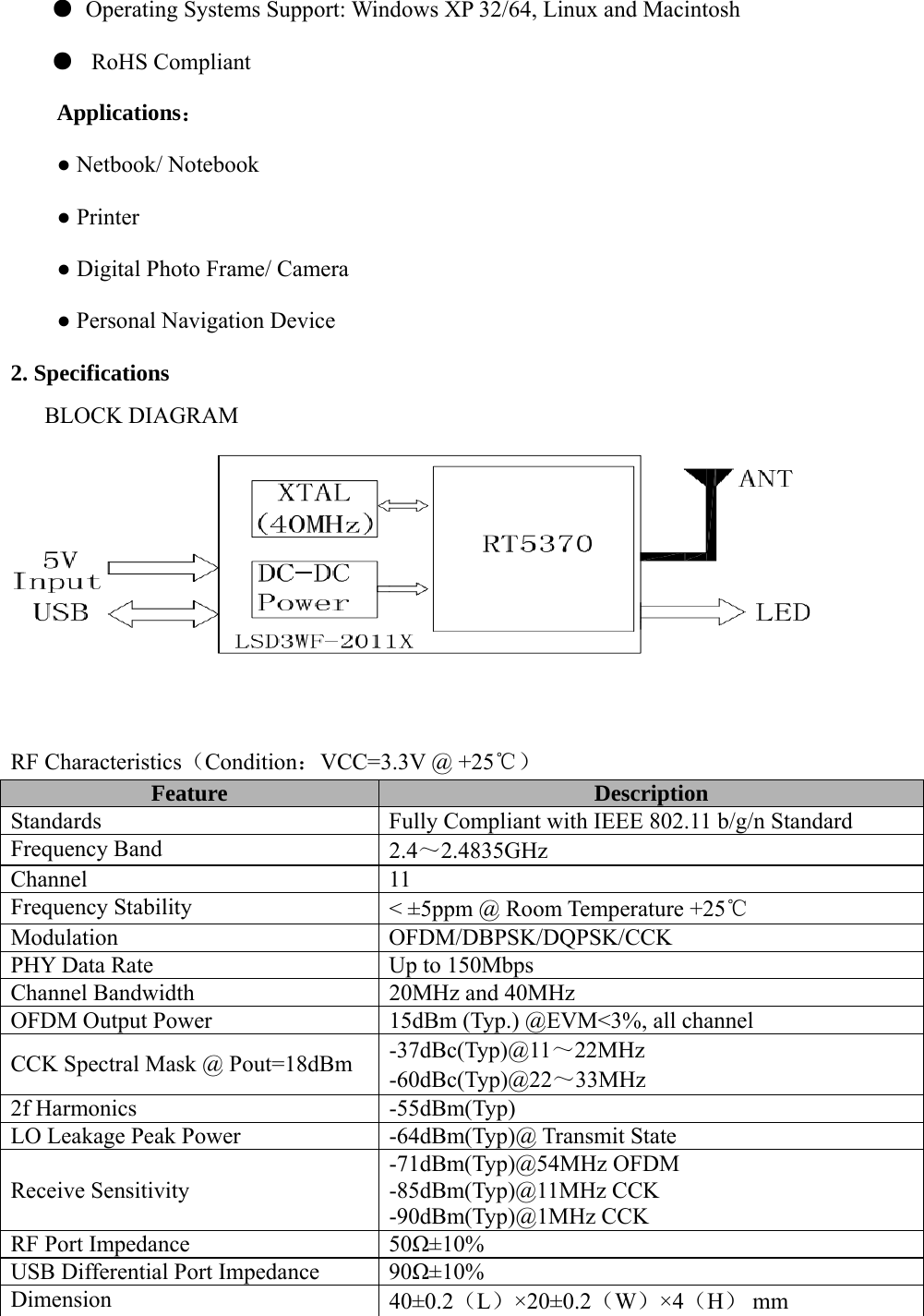 ● Operating Systems Support: Windows XP 32/64, Linux and Macintosh ●  RoHS Compliant Applications： ● Netbook/ Notebook ● Printer ● Digital Photo Frame/ Camera ● Personal Navigation Device 2. Specifications BLOCK DIAGRAM    RF Characteristics（Condition：VCC=3.3V @ +25℃） Feature  Description Standards  Fully Compliant with IEEE 802.11 b/g/n Standard Frequency Band  2.4～2.4835GHz Channel 11 Frequency Stability  &lt; ±5ppm @ Room Temperature +25℃ Modulation OFDM/DBPSK/DQPSK/CCK PHY Data Rate  Up to 150Mbps Channel Bandwidth  20MHz and 40MHz OFDM Output Power  15dBm (Typ.) @EVM&lt;3%, all channel CCK Spectral Mask @ Pout=18dBm  -37dBc(Typ)@11～22MHz -60dBc(Typ)@22～33MHz 2f Harmonics  -55dBm(Typ) LO Leakage Peak Power  -64dBm(Typ)@ Transmit State Receive Sensitivity -71dBm(Typ)@54MHz OFDM -85dBm(Typ)@11MHz CCK -90dBm(Typ)@1MHz CCK RF Port Impedance  50Ω±10% USB Differential Port Impedance  90Ω±10% Dimension  40±0.2（L）×20±0.2（W）×4（H） mm  