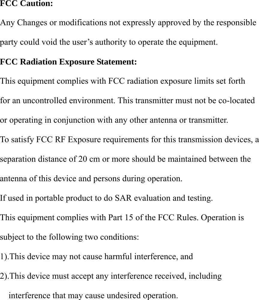  FCC Caution:  Any Changes or modifications not expressly approved by the responsible party could void the user’s authority to operate the equipment.  FCC Radiation Exposure Statement:       This equipment complies with FCC radiation exposure limits set forth   for an uncontrolled environment. This transmitter must not be co-located   or operating in conjunction with any other antenna or transmitter.   To satisfy FCC RF Exposure requirements for this transmission devices, a   separation distance of 20 cm or more should be maintained between the antenna of this device and persons during operation.   If used in portable product to do SAR evaluation and testing.   This equipment complies with Part 15 of the FCC Rules. Operation is subject to the following two conditions:     1).This device may not cause harmful interference, and     2).This device must accept any interference received, including interference that may cause undesired operation.             