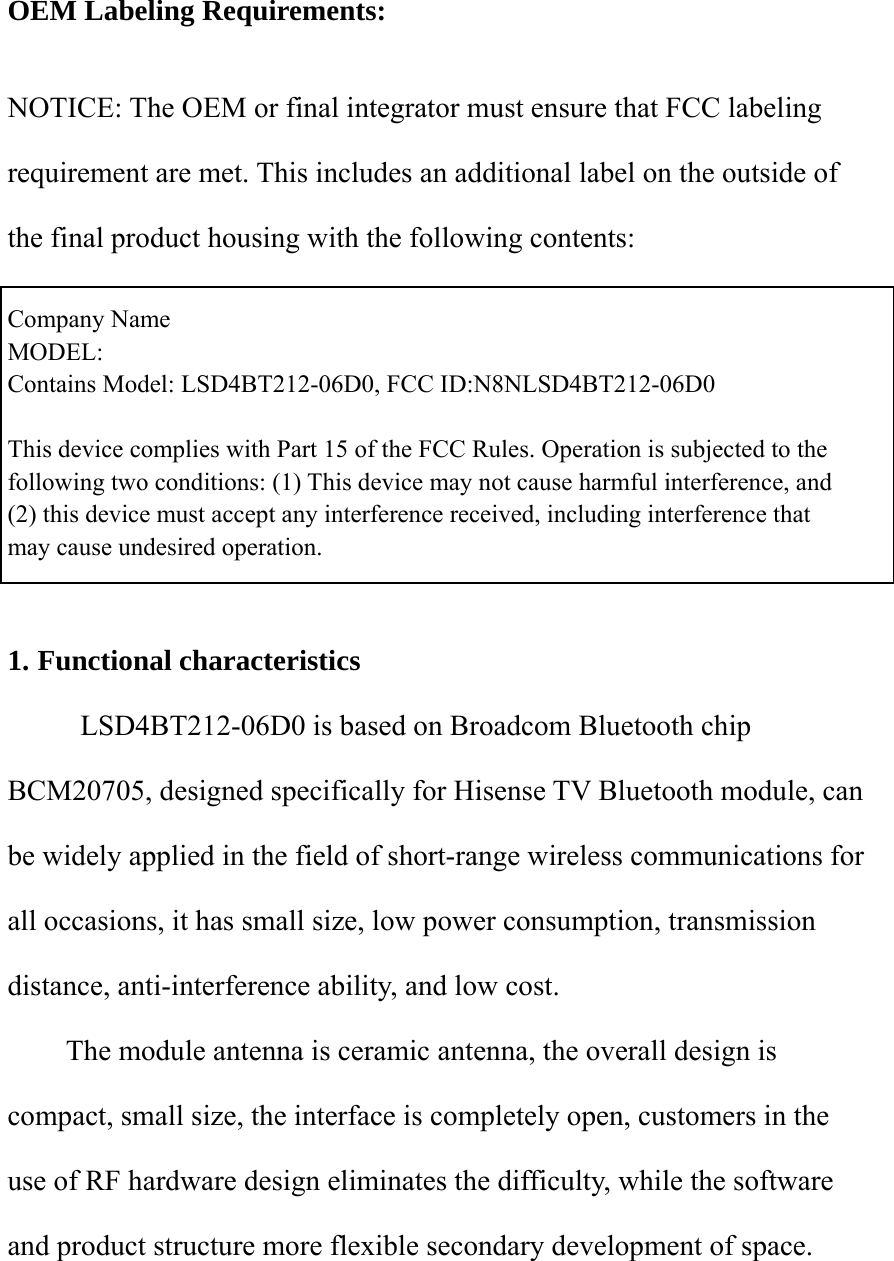   OEM Labeling Requirements:    NOTICE: The OEM or final integrator must ensure that FCC labeling requirement are met. This includes an additional label on the outside of the final product housing with the following contents:    Company Name   MODEL: Contains Model: LSD4BT212-06D0, FCC ID:N8NLSD4BT212-06D0  This device complies with Part 15 of the FCC Rules. Operation is subjected to the   following two conditions: (1) This device may not cause harmful interference, and   (2) this device must accept any interference received, including interference that       may cause undesired operation.       1. Functional characteristics   LSD4BT212-06D0 is based on Broadcom Bluetooth chip BCM20705, designed specifically for Hisense TV Bluetooth module, can be widely applied in the field of short-range wireless communications for all occasions, it has small size, low power consumption, transmission distance, anti-interference ability, and low cost. The module antenna is ceramic antenna, the overall design is compact, small size, the interface is completely open, customers in the use of RF hardware design eliminates the difficulty, while the software and product structure more flexible secondary development of space.   