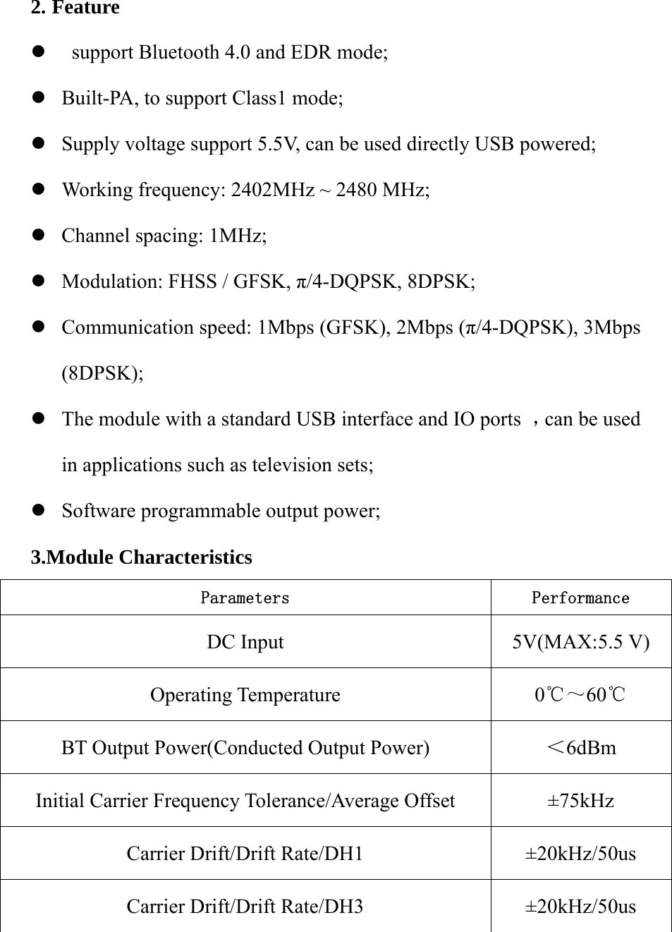   2. Feature z  support Bluetooth 4.0 and EDR mode; z Built-PA, to support Class1 mode; z Supply voltage support 5.5V, can be used directly USB powered; z Working frequency: 2402MHz ~ 2480 MHz; z Channel spacing: 1MHz; z Modulation: FHSS / GFSK, π/4-DQPSK, 8DPSK; z Communication speed: 1Mbps (GFSK), 2Mbps (π/4-DQPSK), 3Mbps (8DPSK); z The module with a standard USB interface and IO ports  ，can be used in applications such as television sets; z Software programmable output power; 3.Module Characteristics Parameters  Performance DC Input  5V(MAX:5.5 V) Operating Temperature  0℃～60  ℃ BT Output Power(Conducted Output Power)  ＜6dBm  Initial Carrier Frequency Tolerance/Average Offset  ±75kHz Carrier Drift/Drift Rate/DH1  ±20kHz/50us Carrier Drift/Drift Rate/DH3  ±20kHz/50us 