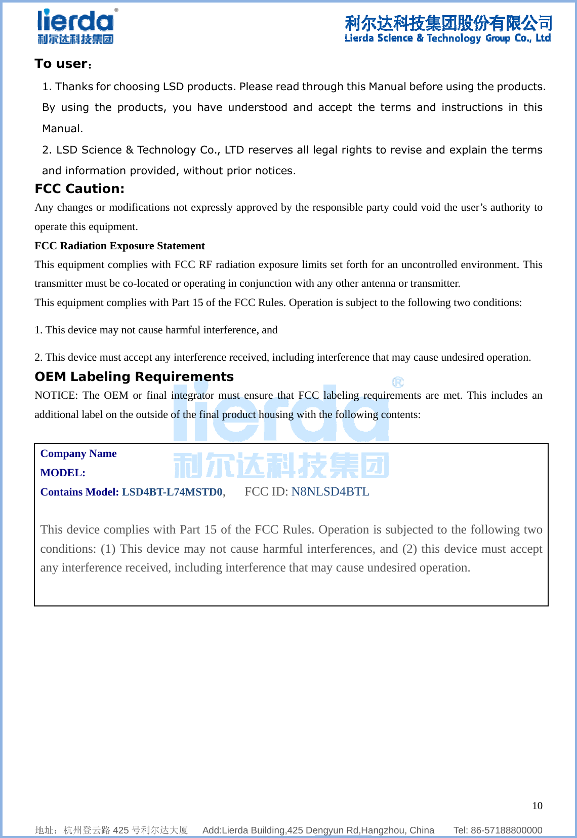              地址：杭州登To user1. ThankBy usingManual. 2. LSD Sand inforFCC CauAny changeoperate this FCC RadiaThis equipmtransmitter mThis equipm1. This devic2. This devicOEM LabNOTICE: Tadditional laCompany MODEL:Contains M This deviconditionany interf      登云路 425 号利： s for choosg the produ  Science &amp; Termation proution: es or modificaequipment. ation Exposument compliesmust be co-loment compliesce may not cace must accepbeling RThe OEM or abel on the ou Name Model: LSD4ice complies: (1) This ference rece    利尔达大厦   ing LSD proucts, you hechnology Covided, withations not expre Statemens with FCC Rocated or opers with Part 15ause harmful pt any interfeRequiremfinal integrautside of the f4BT-L74MSs with Part device mayeived, includ  Add:Lierda Buoducts. Pleahave underCo., LTD rehout prior npressly approt RF radiation rating in conj5 of the FCC interference,erence receivements ator must ensfinal product TD0,   FC15 of the Fy not causeding interfe    uilding,425 Dease read thrrstood and eserves all lnotices.  oved by the rexposure limunction with Rules. Opera, and ed, including sure that FCChousing withCC ID: N8NFCC Rules. e harmful inrence that m  engyun Rd,Harough this M accept theegal rightsresponsible pmits set forth any other anation is subjecinterference C labeling reh the followinNLSD4BTLOperation nterferencesmay cause u  angzhou, ChinManual befoe terms ans to revise aparty could vofor an unconntenna or tranct to the follothat may cauequirements ang contents: is subjecteds, and (2) thundesired op   na    Tel: 86-ore using thnd instructiand explainoid the user’sntrolled envirosmitter. owing two conuse undesired are met. Thisd to the folhis device mperation.   1057188800000he productsons in thisn the termss authority toonment. Thisnditions: operation. s includes anlowing twomust accept0  0 s. s s o s n o t 