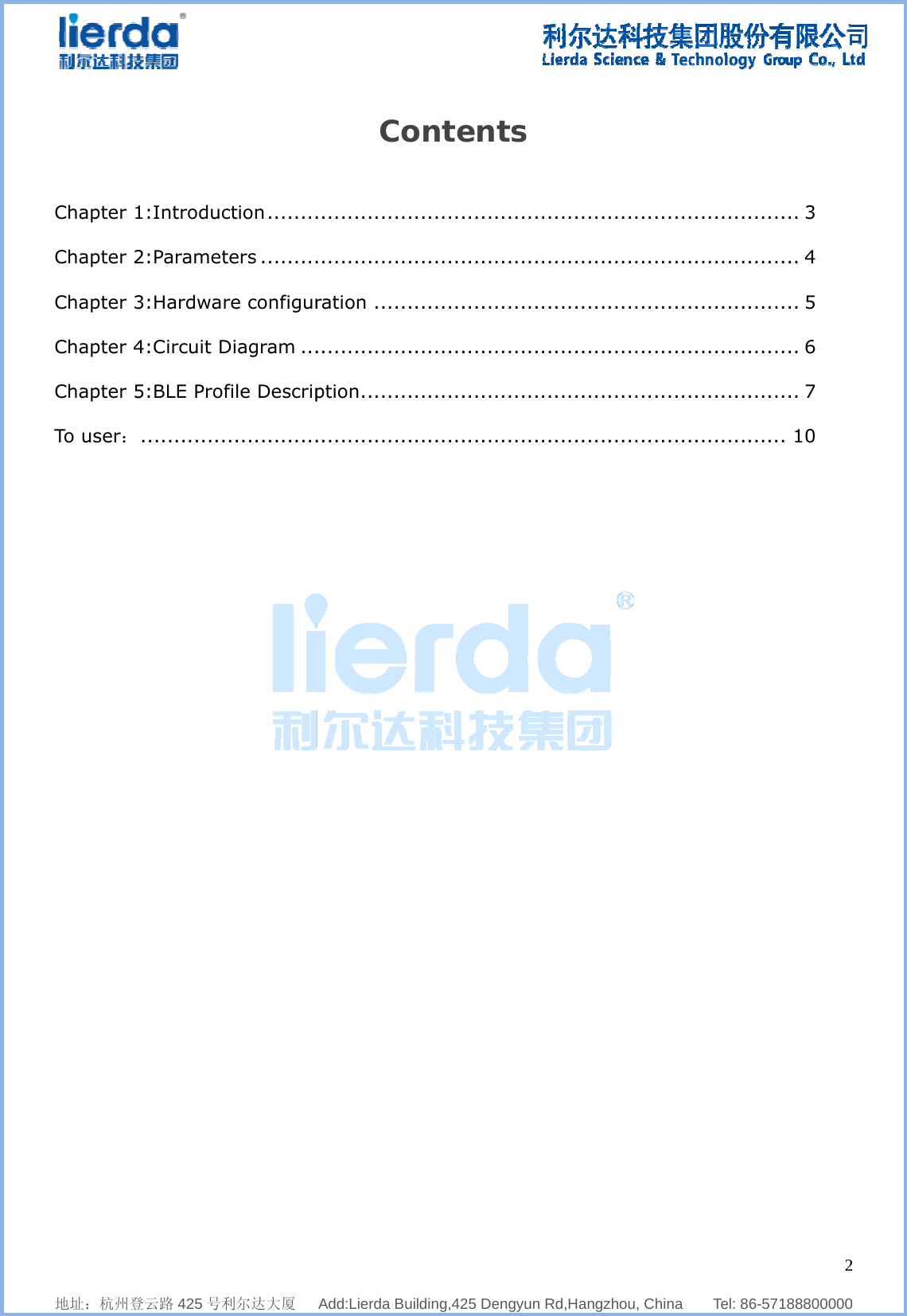              地址：杭州登Chapter 1Chapter 2Chapter 3Chapter 4Chapter 5To user：                     登云路 425 号利1:Introduc2:Paramet3:Hardwar4:Circuit D5:BLE Prof .............    利尔达大厦   ction ........ters .........re configurDiagram ...file Descrip..............  Add:Lierda BuCo............................ration ...................ption .....................    uilding,425 Deonten..............................................................................  engyun Rd,Hats ....................................................................................  angzhou, Chin....................................................................................   na    Tel: 86-....................................................................................  257188800000...... 3 ...... 4 ...... 5 ...... 6 ...... 7 .... 10 2  0 