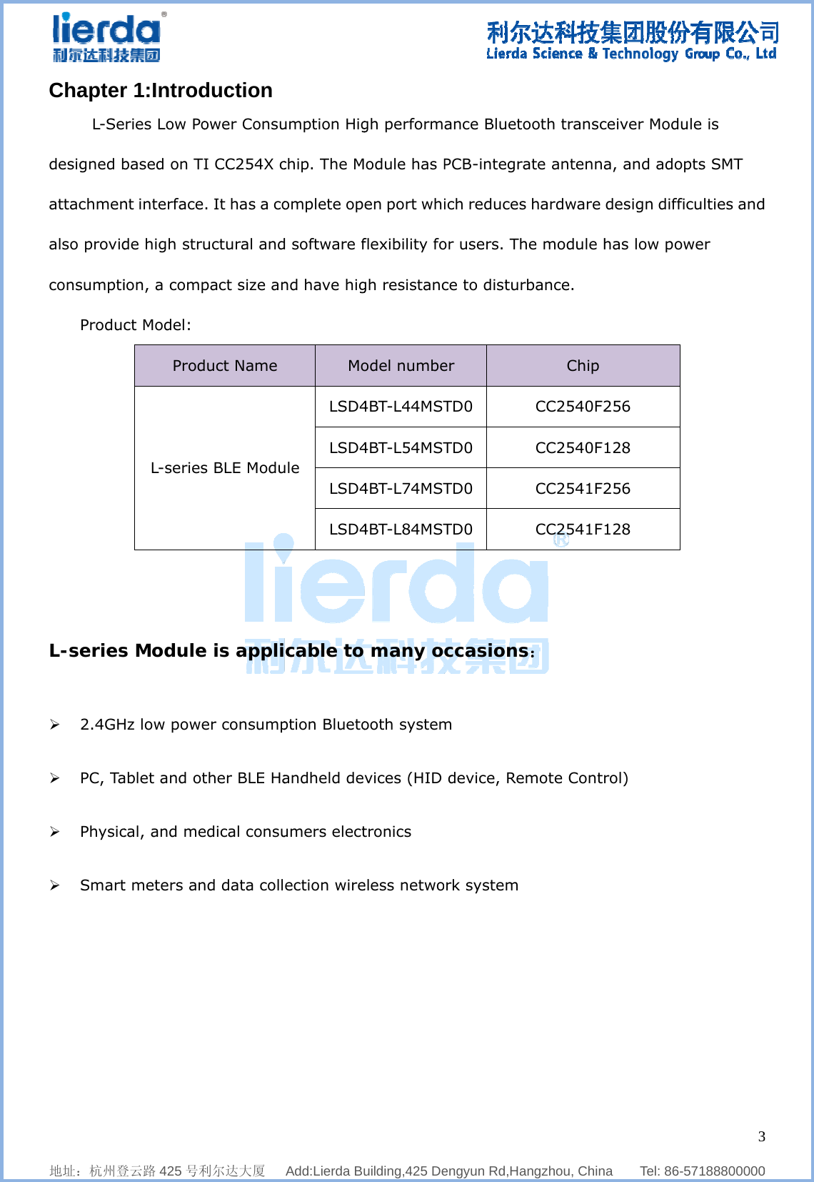              地址：杭州登Chapter  L-Sedesigned battachmenalso providconsumptiProduc  L-series  ¾ 2.4GH ¾ PC, Ta ¾ Physic ¾ Smart           登云路 425 号利r 1:Introdries Low Pobased on TInt interfacede high struion, a compct Model: ProdL-seriess ModuleHz low poweablet and otcal, and met meters an    利尔达大厦   duction ower ConsuI CC254X c. It has a couctural andpact size anduct Name s BLE Modue is applier consumpther BLE Haedical consund data coll  Add:Lierda Buumption Higchip. The Momplete opd software fnd have higMoule LSD4LSD4LSD4LSD4cable toption Bluetoandheld deumers electection wire    uilding,425 Degh performodule has Pen port whflexibility fogh resistancodel numbe4BT-L44MST4BT-L54MST4BT-L74MST4BT-L84MST many oooth systemvices (HID tronics eless netwo  engyun Rd,Haance BluetoPCB-integraich reducesor users. Thce to disturer TD0 TD0 TD0 TD0 ccasionsm  device, Reork system   angzhou, Chinooth transcate antennas hardware he module hrbance. Chip CC2540F2CC2540FCC2541F2CC2541Fs： mote Cont   na    Tel: 86-ceiver Modua, and ado design diffihas low pow256 128 256 128 rol)    357188800000ule is pts SMT iculties andwer 3  0 d 