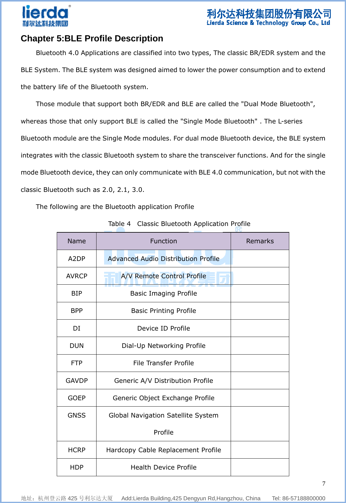              地址：杭州登ChapterBluetoBLE Systemthe batteryThosewhereas thBluetooth integrates mode Blueclassic BluThe fo    登云路 425 号利r 5:BLE Pooth 4.0 Apm. The BLEy life of thee module thhose that omodule are with the cletooth devicuetooth sucollowing arName A2DP AVRCPBIP BPP DI DUN FTP GAVDPGOEP GNSS HCRP HDP     利尔达大厦   Profile Dpplications E system wae Bluetoothhat supportonly suppore the Singleassic Bluetoce, they canh as 2.0, 2e the BluetTabl AdvaP P Ge Ge Glob Hard  Add:Lierda Buescriptioare classifieas designed system. t both BR/Ert BLE is cae Mode modooth systemn only comm.1, 3.0.   tooth applice 4  ClassiFuanced AudiA/V RemotBasic ImBasic PrDevicDial-Up NeFile Traeneric A/V eneric Objecbal NavigatPcopy CableHealth D    uilding,425 Deon ed into twod aimed to lEDR and BLlled the &quot;Sidules. For dm to share tmunicate wcation Profiic Bluetoothunction o Distributite Control Pmaging Profrinting Profe ID Profileetworking Pansfer ProfiDistributionct Exchangtion SatellitProfile e ReplacemDevice Prof  engyun Rd,Hao types, Theower the poLE are calledngle Mode ual mode Bthe transceith BLE 4.0 le  h Applicatioion Profile Profile file file e Profile le n Profile e Profile e System ent Profile file   angzhou, Chine classic BRower consud the &quot;Dua Bluetooth&quot;Bluetooth deiver functio communicaon Profile Rem   na    Tel: 86-R/EDR systeumption andl Mode Blue&quot; . The L-seevice, the Bons. And foation, but nmarks               757188800000em and thed to extendetooth&quot;, ries BLE systemr the singlenot with the7  0 e d m e e 