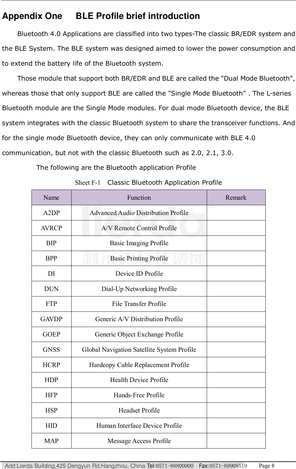   Add:Lierda Building,425 Dengyun Rd,Hangzhou, China Tel:0571-88800000  Fax:0571-89908519   Page 8  Appendix One   BLE Profile brief introduction  Bluetooth 4.0 Applications are classified into two types-The classic BR/EDR system and the BLE System. The BLE system was designed aimed to lower the power consumption and to extend the battery life of the Bluetooth system. Those module that support both BR/EDR and BLE are called the &quot;Dual Mode Bluetooth&quot;, whereas those that only support BLE are called the &quot;Single Mode Bluetooth&quot; . The L-series Bluetooth module are the Single Mode modules. For dual mode Bluetooth device, the BLE system integrates with the classic Bluetooth system to share the transceiver functions. And for the single mode Bluetooth device, they can only communicate with BLE 4.0 communication, but not with the classic Bluetooth such as 2.0, 2.1, 3.0.       The following are the Bluetooth application Profile  Sheet F-1  Classic Bluetooth Application Profile Name  Function  Remark A2DP  Advanced Audio Distribution Profile   AVRCP  A/V Remote Control Profile   BIP  Basic Imaging Profile   BPP  Basic Printing Profile   DI  Device ID Profile   DUN  Dial-Up Networking Profile   FTP  File Transfer Profile   GAVDP  Generic A/V Distribution Profile   GOEP  Generic Object Exchange Profile   GNSS  Global Navigation Satellite System Profile   HCRP  Hardcopy Cable Replacement Profile   HDP  Health Device Profile   HFP  Hands-Free Profile   HSP  Headset Profile   HID  Human Interface Device Profile   MAP  Message Access Profile   